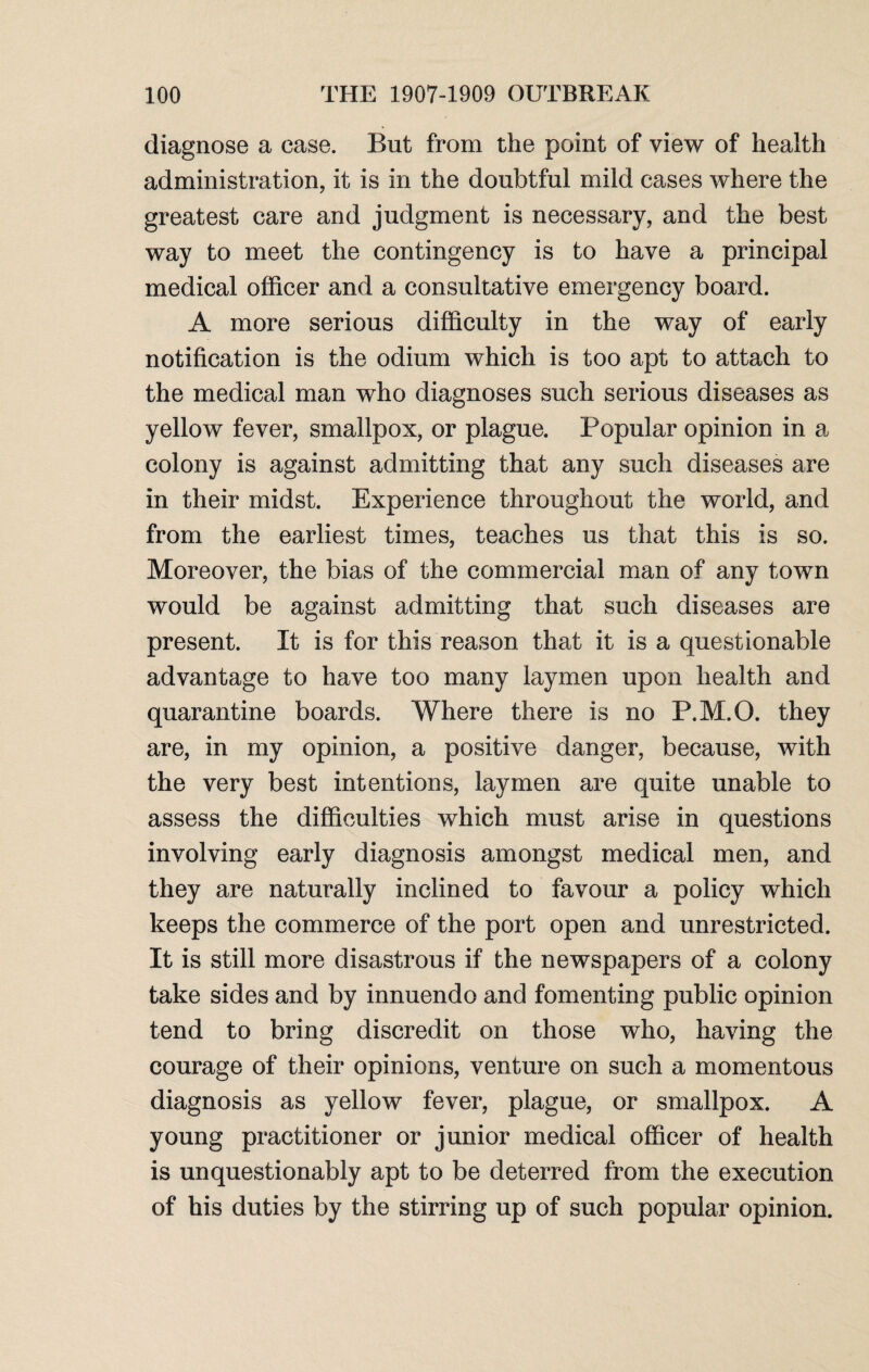 diagnose a case. But from the point of view of health administration, it is in the doubtful mild cases where the greatest care and judgment is necessary, and the best way to meet the contingency is to have a principal medical officer and a consultative emergency board. A more serious difficulty in the way of early notification is the odium which is too apt to attach to the medical man who diagnoses such serious diseases as yellow fever, smallpox, or plague. Popular opinion in a colony is against admitting that any such diseases are in their midst. Experience throughout the world, and from the earliest times, teaches us that this is so. Moreover, the bias of the commercial man of any town would be against admitting that such diseases are present. It is for this reason that it is a questionable advantage to have too many laymen upon health and quarantine boards. Where there is no P.M.O. they are, in my opinion, a positive danger, because, with the very best intentions, laymen are quite unable to assess the difficulties which must arise in questions involving early diagnosis amongst medical men, and they are naturally inclined to favour a policy which keeps the commerce of the port open and unrestricted. It is still more disastrous if the newspapers of a colony take sides and by innuendo and fomenting public opinion tend to bring discredit on those who, having the courage of their opinions, venture on such a momentous diagnosis as yellow fever, plague, or smallpox. A young practitioner or junior medical officer of health is unquestionably apt to be deterred from the execution of his duties by the stirring up of such popular opinion.