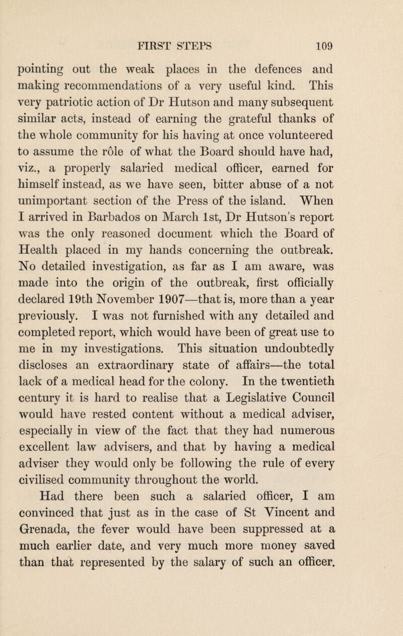 pointing out the weak places in the defences and making recommendations of a very useful kind. This very patriotic action of Dr Hutson and many subsequent similar acts, instead of earning the grateful thanks of the whole community for his having at once volunteered to assume the role of what the Board should have had, viz., a properly salaried medical officer, earned for himself instead, as we have seen, bitter abuse of a not unimportant section of the Press of the island. When I arrived in Barbados on March 1st, Dr Hutson’s report was the only reasoned document which the Board of Health placed in my hands concerning the outbreak. No detailed investigation, as far as I am aware, was made into the origin of the outbreak, first officially declared 19th November 1907—that is, more than a year previously. I was not furnished with any detailed and completed report, which would have been of great use to me in my investigations. This situation undoubtedly discloses an extraordinary state of affairs—the total lack of a medical head for the colony. In the twentieth century it is hard to realise that a Legislative Council would have rested content without a medical adviser, especially in view of the fact that they had numerous excellent law advisers, and that by having a medical adviser they would only be following the rule of every civilised community throughout the world. Had there been such a salaried officer, I am convinced that just as in the case of St Vincent and Grenada, the fever would have been suppressed at a much earlier date, and very much more money saved than that represented by the salary of such an officer.