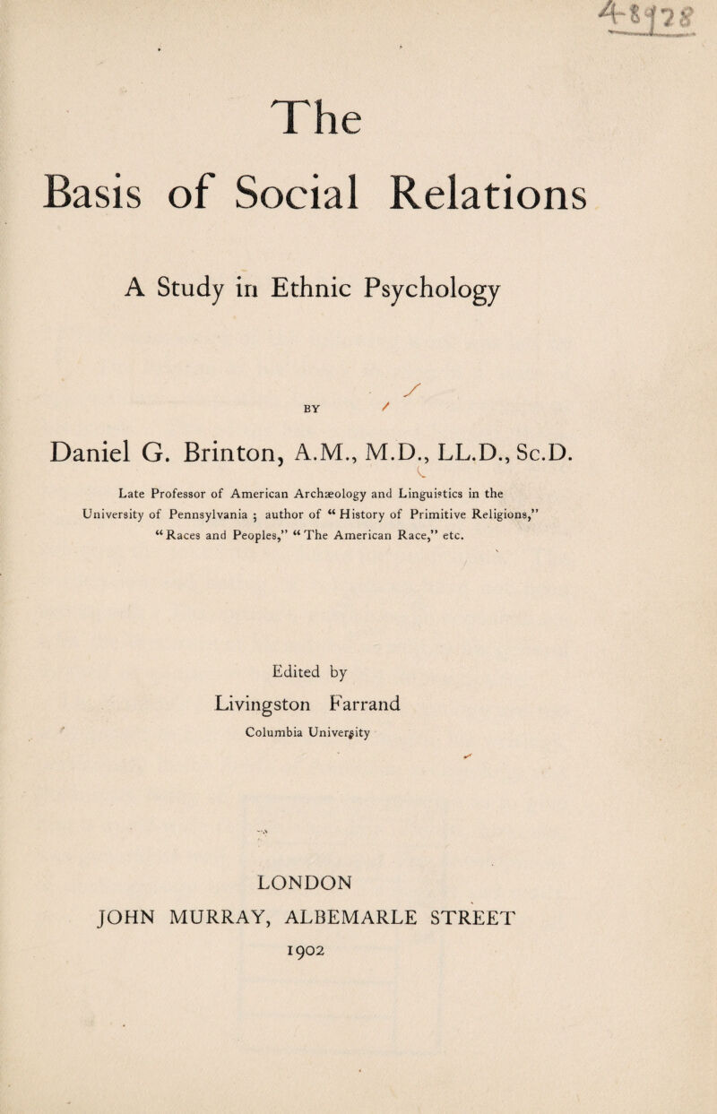 The Basis of Social Relations A Study in Ethnic Psychology BY Daniel G. Brinton, A.M., M.D., LL.D., Sc.D. Late Professor of American Archaeology and Linguistics in the University of Pennsylvania 5 author of “History of Primitive Religions,” “Races and Peoples,” “The American Race,” etc. Edited by Livingston Farrand Columbia University LONDON JOHN MURRAY, ALBEMARLE STREET 1902