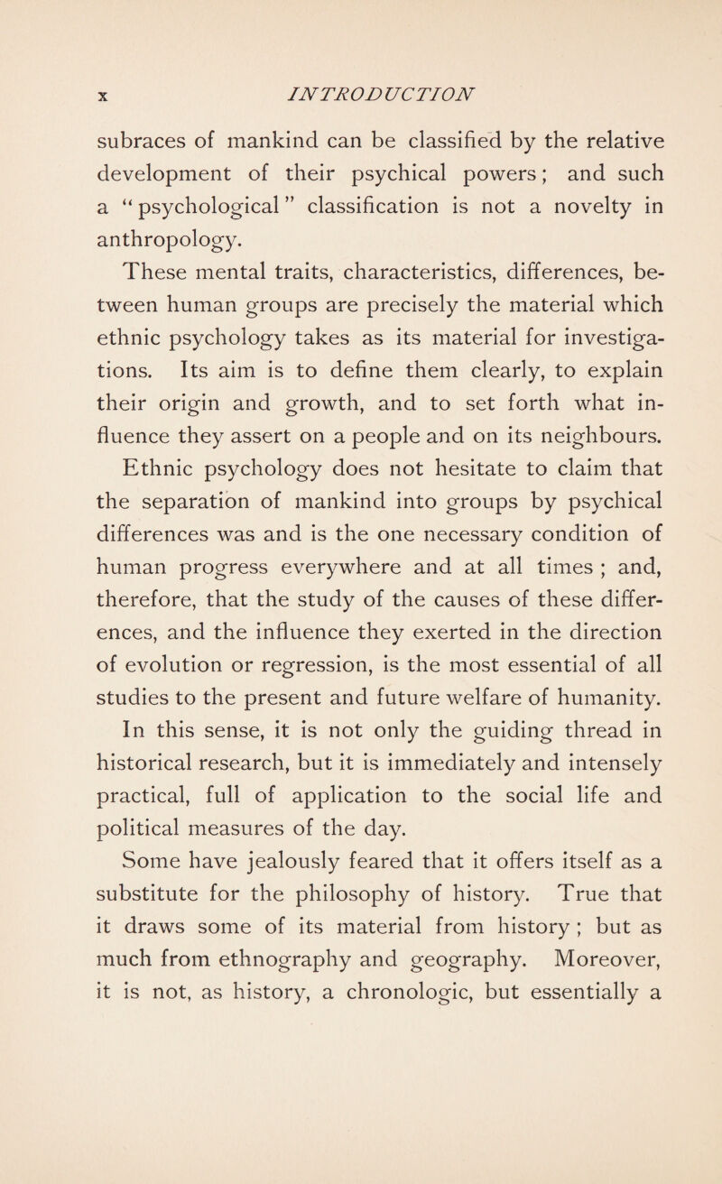 subraces of mankind can be classified by the relative development of their psychical powers; and such a “ psychological ” classification is not a novelty in anthropology. These mental traits, characteristics, differences, be¬ tween human groups are precisely the material which ethnic psychology takes as its material for investiga¬ tions. Its aim is to define them clearly, to explain their origin and growth, and to set forth what in¬ fluence they assert on a people and on its neighbours. Ethnic psychology does not hesitate to claim that the separation of mankind into groups by psychical differences was and is the one necessary condition of human progress everywhere and at all times ; and, therefore, that the study of the causes of these differ¬ ences, and the influence they exerted in the direction of evolution or regression, is the most essential of all studies to the present and future welfare of humanity. In this sense, it is not only the guiding thread in historical research, but it is immediately and intensely practical, full of application to the social life and political measures of the day. Some have jealously feared that it offers itself as a substitute for the philosophy of history. True that it draws some of its material from history ; but as much from ethnography and geography. Moreover, it is not, as history, a chronologic, but essentially a