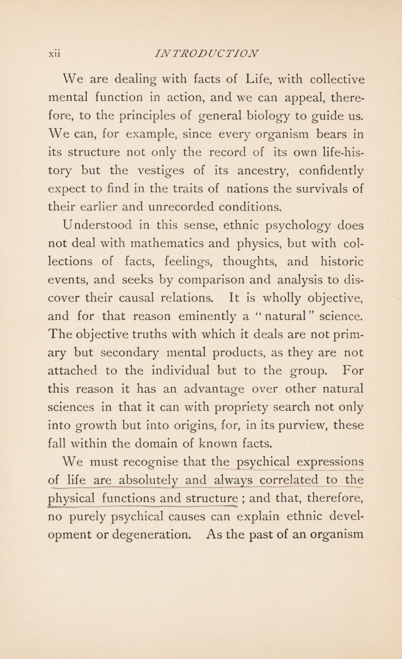 We are dealing with facts of Life, with collective mental function in action, and we can appeal, there¬ fore, to the principles of general biology to guide us. We can, for example, since every organism bears in its structure not only the record of its own life-his¬ tory but the vestiges of its ancestry, confidently expect to find in the traits of nations the survivals of their earlier and unrecorded conditions. Understood in this sense, ethnic psychology does not deal with mathematics and physics, but with col¬ lections of facts, feelings, thoughts, and historic events, and seeks by comparison and analysis to dis¬ cover their causal relations. It is wholly objective, and for that reason eminently a “ natural” science. The objective truths with which it deals are not prim¬ ary but secondary mental products, as they are not attached to the individual but to the group. For this reason it has an advantage over other natural sciences in that it can with propriety search not only into growth but into origins, for, in its purview, these fall within the domain of known facts. We must recognise that the psychical expressions of life are absolutely and always correlated to the physical functions and structure ; and that, therefore, no purely psychical causes can explain ethnic devel¬ opment or degeneration. As the past of an organism