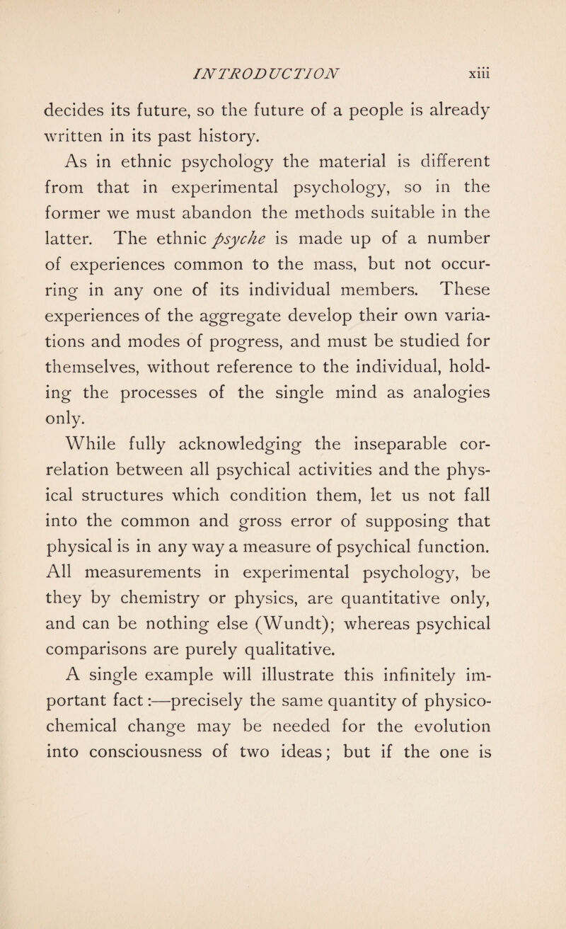 decides its future, so the future of a people is already written in its past history. As in ethnic psychology the material is different from that in experimental psychology, so in the former we must abandon the methods suitable in the latter. The ethnic psyche is made up of a number of experiences common to the mass, but not occur¬ ring in any one of its individual members. These experiences of the aggregate develop their own varia¬ tions and modes of progress, and must be studied for themselves, without reference to the individual, hold¬ ing the processes of the single mind as analogies only. While fully acknowledging the inseparable cor¬ relation between all psychical activities and the phys¬ ical structures which condition them, let us not fall into the common and gross error of supposing that physical is in any way a measure of psychical function. All measurements in experimental psychology, be they by chemistry or physics, are quantitative only, and can be nothing else (Wundt); whereas psychical comparisons are purely qualitative. A single example will illustrate this infinitely im¬ portant fact:—precisely the same quantity of physico¬ chemical change may be needed for the evolution into consciousness of two ideas; but if the one is