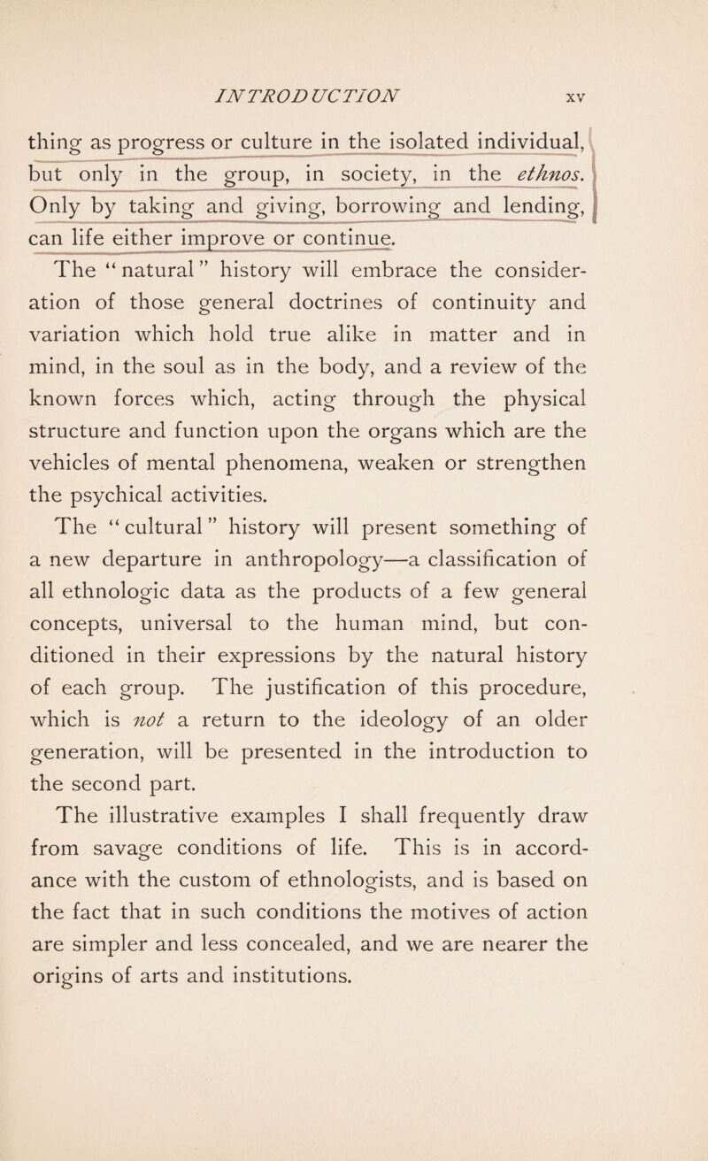 thing as progress or culture in the isolated individual, but only in the group, in society, in the ethnos. Only by taking and giving, borrowing and lending, can life either improve or continue. The “ natural ” history will embrace the consider¬ ation of those general doctrines of continuity and variation which hold true alike in matter and in mind, in the soul as in the body, and a review of the known forces which, acting through the physical structure and function upon the organs which are the vehicles of mental phenomena, weaken or strengthen the psychical activities. The “ cultural ” history will present something of a new departure in anthropology—a classification of all ethnologic data as the products of a few general concepts, universal to the human mind, but con¬ ditioned in their expressions by the natural history of each group. The justification of this procedure, which is not a return to the ideology of an older generation, will be presented in the introduction to the second part. The illustrative examples I shall frequently draw from savage conditions of life. This is in accord¬ ance with the custom of ethnologists, and is based on the fact that in such conditions the motives of action are simpler and less concealed, and we are nearer the origins of arts and institutions.