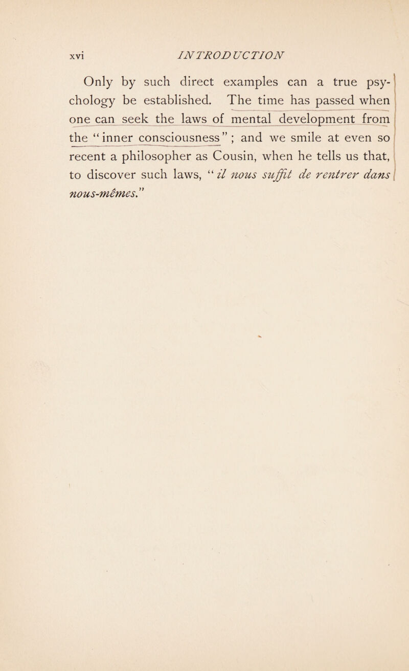 Only by such direct examples can a true psy¬ chology be established. The time has passed when one can seek the laws of mental development from the “inner consciousness”; and we smile at even so recent a philosopher as Cousin, when he tells us that, to discover such laws, “ il nous suffit de rentrer dans nous-mimes d