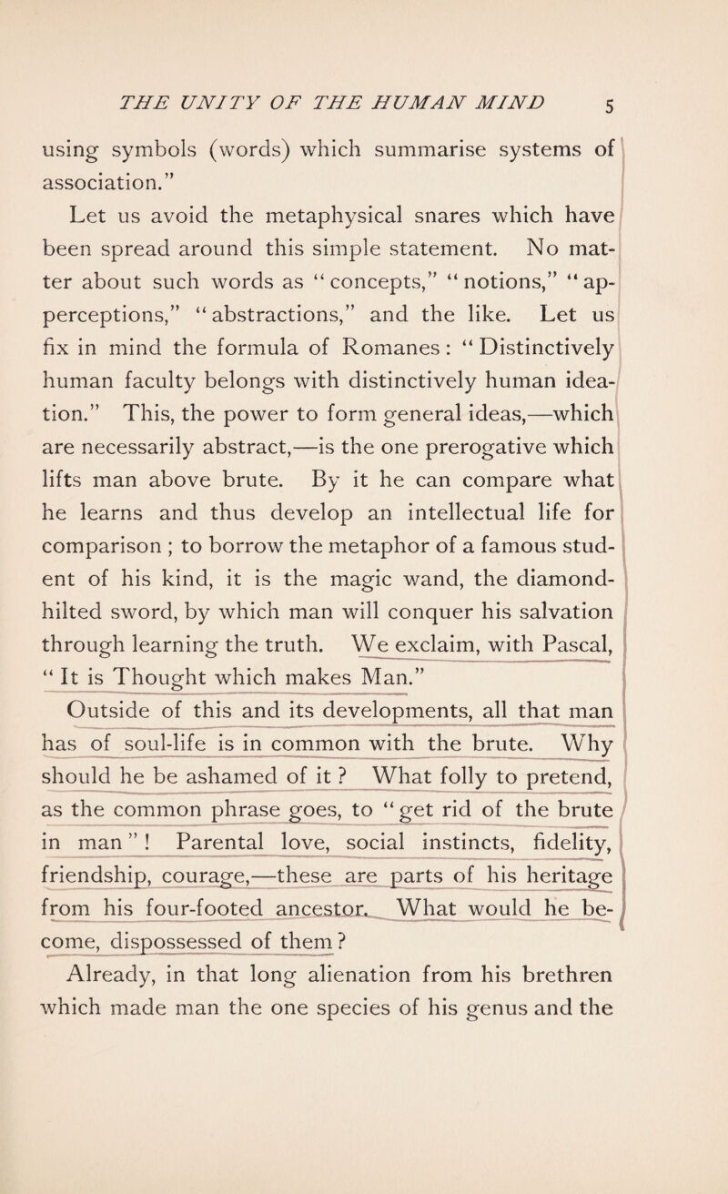 using symbols (words) which summarise systems of association.” Let us avoid the metaphysical snares which have been spread around this simple statement. No mat¬ ter about such words as “concepts,” “notions,” “ap¬ perceptions,” “abstractions,” and the like. Let us fix in mind the formula of Romanes : “ Distinctively human faculty belongs with distinctively human idea¬ tion.” This, the power to form general ideas,—which are necessarily abstract,—is the one prerogative which lifts man above brute. By it he can compare what he learns and thus develop an intellectual life for comparison ; to borrow the metaphor of a famous stud¬ ent of his kind, it is the magic wand, the diamond- hiked sword, by which man will conquer his salvation through learning the truth. We exclaim, with Pascal, “ It is Thought which makes Man.” Outside of this and its developments, all that man has of soul-life is in common with the brute. Why should he be ashamed of it ? What folly to pretend, as the common phrase goes, to “get rid of the brute in man ” ! Parental love, social instincts, fidelity, friendship, courage,—these are parts of his heritage from his four-footed ancestor. What would he be¬ come, dispossessed of them? Already, in that long alienation from his brethren which made man the one species of his genus and the