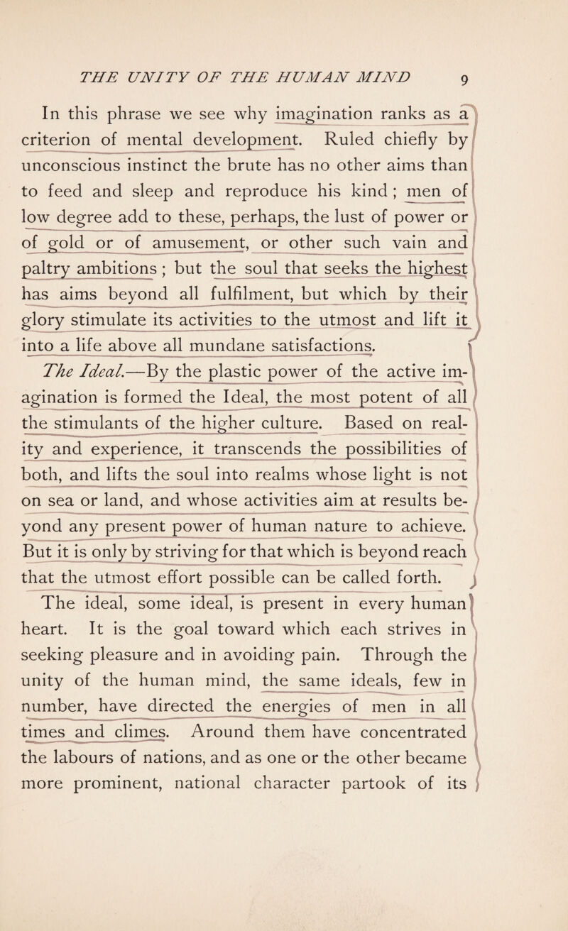 In this phrase we see why imagination ranks as a criterion of mental development. Ruled chiefly by unconscious instinct the brute has no other aims than to feed and sleep and reproduce his kind ; men of low degree add to these, perhaps, the lust of power or of gold or of amusement, or other such vain and paltry ambitions ; but the soul that seeks the highest has aims beyond all fulfilment, but which by their glory stimulate its activities to the utmost and lift it into a life above all mundane satisfactions. The Ideal.—By the plastic power of the active im¬ agination is formed the Ideal, the most potent of all the stimulants of the higher culture. Based on real¬ ity and experience, it transcends the possibilities of both, and lifts the soul into realms whose light is not on sea or land, and whose activities aim at results be¬ yond any present power of human nature to achieve. But it is only by striving for that which is beyond reach that the utmost effort possible can be called forth. The ideal, some ideal, is present in every human heart. It is the goal toward which each strives in seeking pleasure and in avoiding pain. Through the unity of the human mind, the same ideals, few in number, have directed the energies of men in all times and climes. Around them have concentrated the labours of nations, and as one or the other became more prominent, national character partook of its \