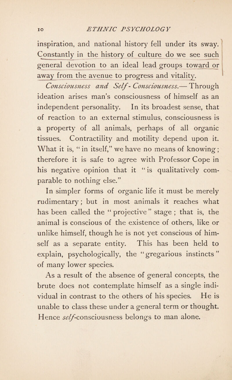 inspiration, and national history fell under its sway. Constantly in the history of culture do we see such general devotion to an ideal lead groups toward or away from the avenue to progress and vitality. Consciousness and Self - Consciousness.— Through ideation arises man’s consciousness of himself as an independent personality. In its broadest sense, that of reaction to an external stimulus, consciousness is a property of all animals, perhaps of all organic tissues. Contractility and motility depend upon it. What it is, “ in itself,” we have no means of knowing ; therefore it is safe to agree with Professor Cope in his negative opinion that it “ is qualitatively com¬ parable to nothing else.” In simpler forms of organic life it must be merely rudimentary; but in most animals it reaches what has been called the “projective” stage ; that is, the animal is conscious of the existence of others, like or unlike himself, though he is not yet conscious of him¬ self as a separate entity. This has been held to explain, psychologically, the “gregarious instincts” of many lower species. As a result of the absence of general concepts, the brute does not contemplate himself as a single indi¬ vidual in contrast to the others of his species. He is unable to class these under a general term or thought. Hence ^//'-consciousness belongs to man alone.