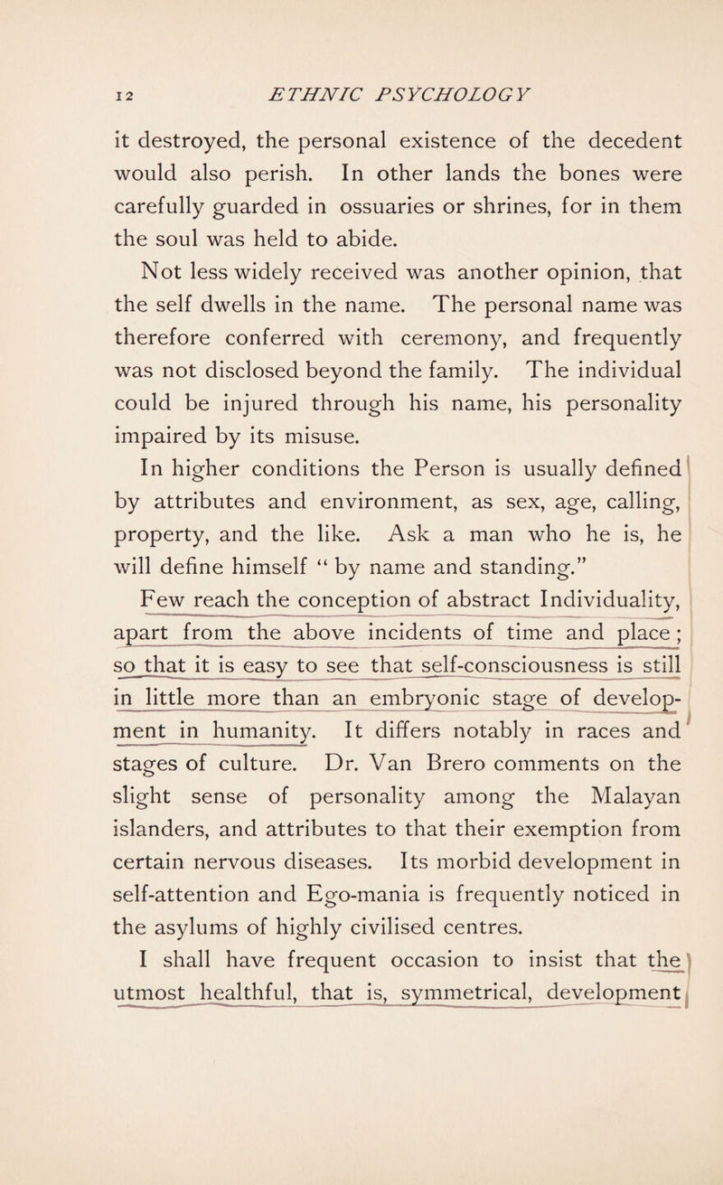 it destroyed, the personal existence of the decedent would also perish. In other lands the bones were carefully guarded in ossuaries or shrines, for in them the soul was held to abide. Not less widely received was another opinion, that the self dwells in the name. The personal name was therefore conferred with ceremony, and frequently was not disclosed beyond the family. The individual could be injured through his name, his personality impaired by its misuse. In higher conditions the Person is usually defined by attributes and environment, as sex, age, calling, property, and the like. Ask a man who he is, he will define himself “ by name and standing.” Few reach the conception of abstract Individuality, apart from the above incidents of time and place ; so that it is easy to see that self-consciousness is still in little more than an embryonic stage of develop¬ ment in humanity. It differs notably in races and stages of culture. Dr. Van Brero comments on the slight sense of personality among the Malayan islanders, and attributes to that their exemption from certain nervous diseases. Its morbid development in self-attention and Ego-mania is frequently noticed in the asylums of highly civilised centres. I shall have frequent occasion to insist that the utmost healthful, that is, symmetrical, development )