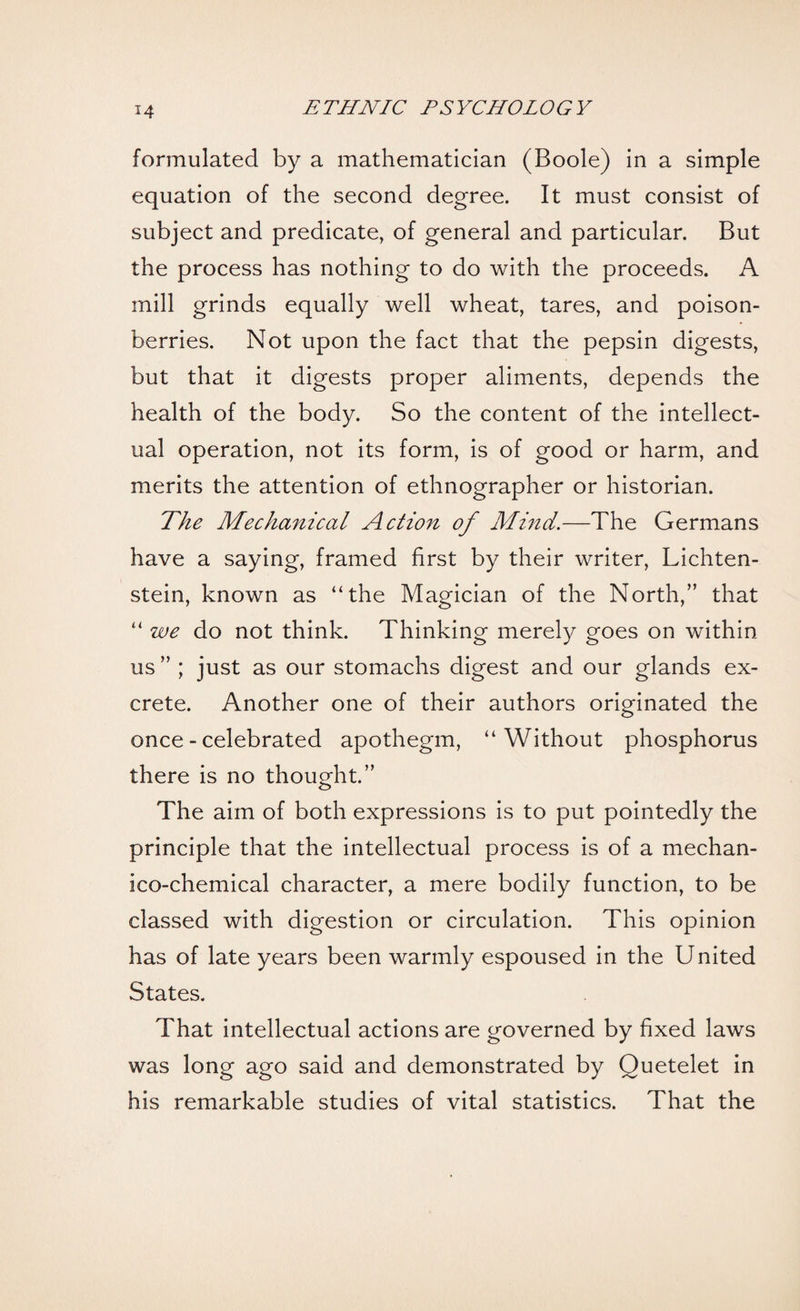 formulated by a mathematician (Boole) in a simple equation of the second degree. It must consist of subject and predicate, of general and particular. But the process has nothing to do with the proceeds. A mill grinds equally well wheat, tares, and poison- berries. Not upon the fact that the pepsin digests, but that it digests proper aliments, depends the health of the body. So the content of the intellect¬ ual operation, not its form, is of good or harm, and merits the attention of ethnographer or historian. The Mechanical Action of Mind.—The Germans have a saying, framed first by their writer, Lichten¬ stein, known as “the Magician of the North,” that “ we do not think. Thinking merely goes on within us ” ; just as our stomachs digest and our glands ex¬ crete. Another one of their authors originated the once - celebrated apothegm, “Without phosphorus there is no thought.” The aim of both expressions is to put pointedly the principle that the intellectual process is of a mechan- ico-chemical character, a mere bodily function, to be classed with digestion or circulation. This opinion has of late years been warmly espoused in the United States. That intellectual actions are governed by fixed laws was long ago said and demonstrated by Quetelet in his remarkable studies of vital statistics. That the