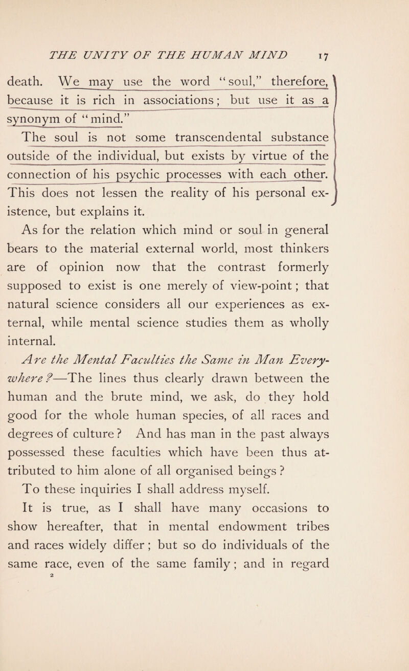 death. We may use the word “soul,” therefore, because it is rich in associations; but use it as a synonym of “mind.” The soul is not some transcendental substance outside of the individual, but exists by virtue of the connection of his psychic processes with each other. This does not lessen the reality of his personal ex¬ istence, but explains it. As for the relation which mind or soul in general bears to the material external world, most thinkers are of opinion now that the contrast formerly supposed to exist is one merely of view-point; that natural science considers all our experiences as ex¬ ternal, while mental science studies them as wholly internal. Are the Mental F'aculties the Same in Man Every¬ where f—The lines thus clearly drawn between the human and the brute mind, we ask, do they hold good for the whole human species, of all races and degrees of culture ? And has man in the past always possessed these faculties which have been thus at¬ tributed to him alone of all organised beings ? To these inquiries I shall address myself. It is true, as I shall have many occasions to show hereafter, that in mental endowment tribes and races widely differ ; but so do individuals of the same race, even of the same family ; and in regard