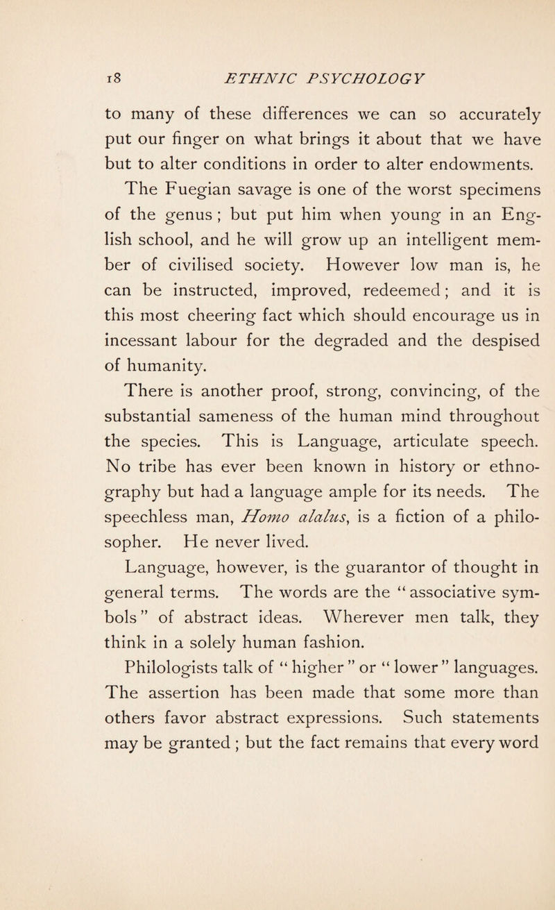 to many of these differences we can so accurately put our finger on what brings it about that we have but to alter conditions in order to alter endowments. The Fuegian savage is one of the worst specimens of the genus ; but put him when young in an Eng¬ lish school, and he will grow up an intelligent mem¬ ber of civilised society. However low man is, he can be instructed, improved, redeemed; and it is this most cheering fact which should encourage us in incessant labour for the degraded and the despised of humanity. There is another proof, strong, convincing, of the substantial sameness of the human mind throughout the species. This is Language, articulate speech. No tribe has ever been known in history or ethno¬ graphy but had a language ample for its needs. The speechless man, Homo olalus, is a fiction of a philo¬ sopher. He never lived. Language, however, is the guarantor of thought in general terms. The words are the “ associative sym¬ bols ” of abstract ideas. Wherever men talk, they think in a solely human fashion. Philologists talk of “ higher ” or “ lower ” languages. The assertion has been made that some more than others favor abstract expressions. Such statements may be granted ; but the fact remains that every word