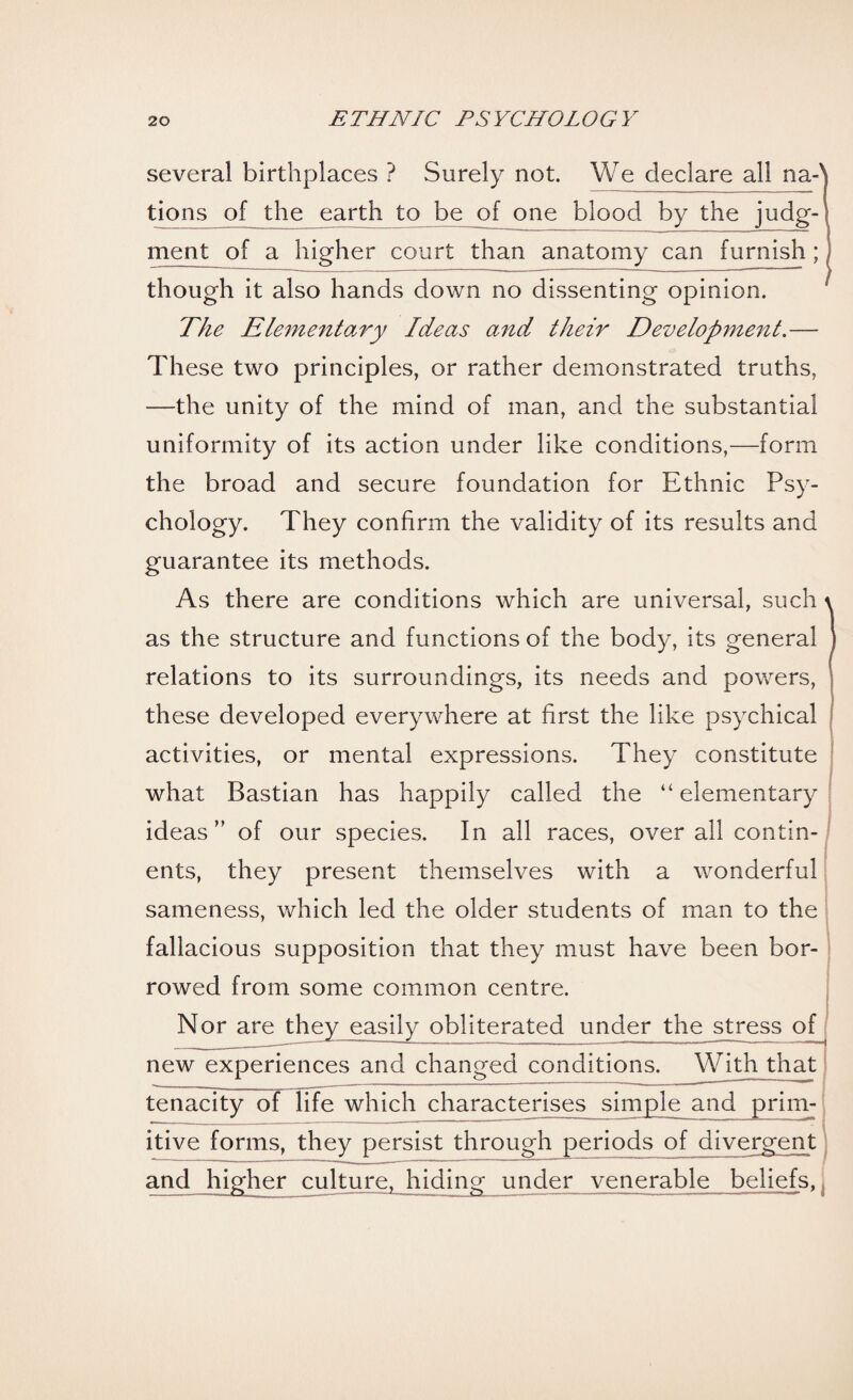 several birthplaces ? Surely not. We declare all na-' tions of the earth to be of one blood by the judg¬ ment of a higher court than anatomy can furnish; ( though it also hands down no dissenting opinion. The Elementary Ideas and their Development.— These two principles, or rather demonstrated truths, —the unity of the mind of man, and the substantial uniformity of its action under like conditions,—form the broad and secure foundation for Ethnic Psy¬ chology. They confirm the validity of its results and guarantee its methods. As there are conditions which are universal, such \ as the structure and functions of the body, its general f relations to its surroundings, its needs and powers, these developed everywhere at first the like psychical activities, or mental expressions. They constitute what Bastian has happily called the “ elementary ideas” of our species. In all races, overall contin¬ ents, they present themselves with a wonderful sameness, which led the older students of man to the fallacious supposition that they must have been bor¬ rowed from some common centre. Nor are they easily obliterated under the stress of new experiences and changed conditions. With that tenacity of life which characterises simple and prim¬ itive forms, they persist through periods of divergent and higher culture, hiding under venerable beliefs,