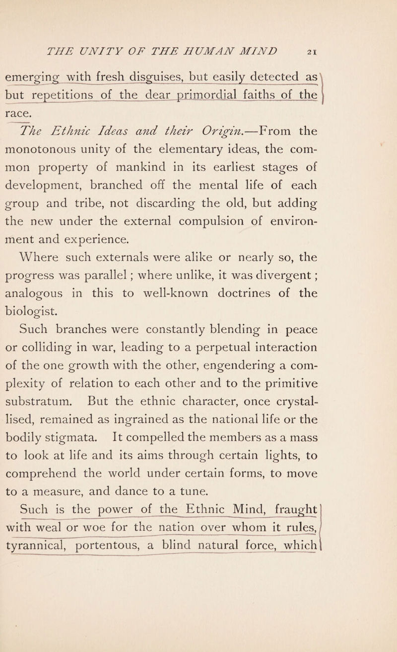 emerging with fresh disguises, but easily detected as but repetitions of the dear primordial faiths of the race. The Ethnic Ideas and their Origin.—From the monotonous unity of the elementary ideas, the com¬ mon property of mankind in its earliest stages of development, branched off the mental life of each group and tribe, not discarding the old, but adding the new under the external compulsion of environ¬ ment and experience. Where such externals were alike or nearly so, the progress was parallel ; where unlike, it was divergent; analogous in this to well-known doctrines of the biologist. Such branches were constantly blending in peace or colliding in war, leading to a perpetual interaction of the one growth with the other, engendering a com¬ plexity of relation to each other and to the primitive substratum. But the ethnic character, once crystal¬ lised, remained as ingrained as the national life or the bodily stigmata. It compelled the members as a mass to look at life and its aims through certain lights, to comprehend the world under certain forms, to move to a measure, and dance to a tune. Such is the power of the^ Ethnic Mind, fraught with weal or woe for the nation over whom it rules, tyrannical, portentous, a blind natural force, which