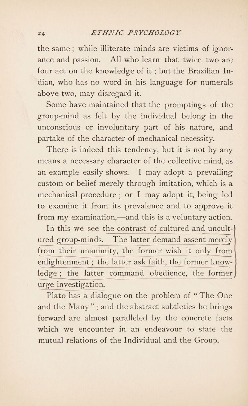 the same ; while illiterate minds are victims of ignor¬ ance and passion. All who learn that twice two are four act on the knowledge of it ; but the Brazilian In¬ dian, who has no word in his language for numerals above two, may disregard it. Some have maintained that the promptings of the group-mind as felt by the individual belong in the unconscious or involuntary part of his nature, and partake of the character of mechanical necessity. There is indeed this tendency, but it is not by any means a necessary character of the collective mind, as an example easily shows. I may adopt a prevailing custom or belief merely through imitation, which is a mechanical procedure ; or I may adopt it, being led to examine it from its prevalence and to approve it from my examination,—and this is a voluntary action. In this we see the contrast of cultured and uncult¬ ured group-minds. The latter demand assent merely from their unanimity, the former wish it only from enlightenment; the latter ask faith, the former know¬ ledge ; the latter command obedience, the former i urge investigation. Plato has a dialogue on the problem of “ The One and the Many ” ; and the abstract subtleties he brings forward are almost paralleled by the concrete facts which we encounter in an endeavour to state the mutual relations of the Individual and the Group.