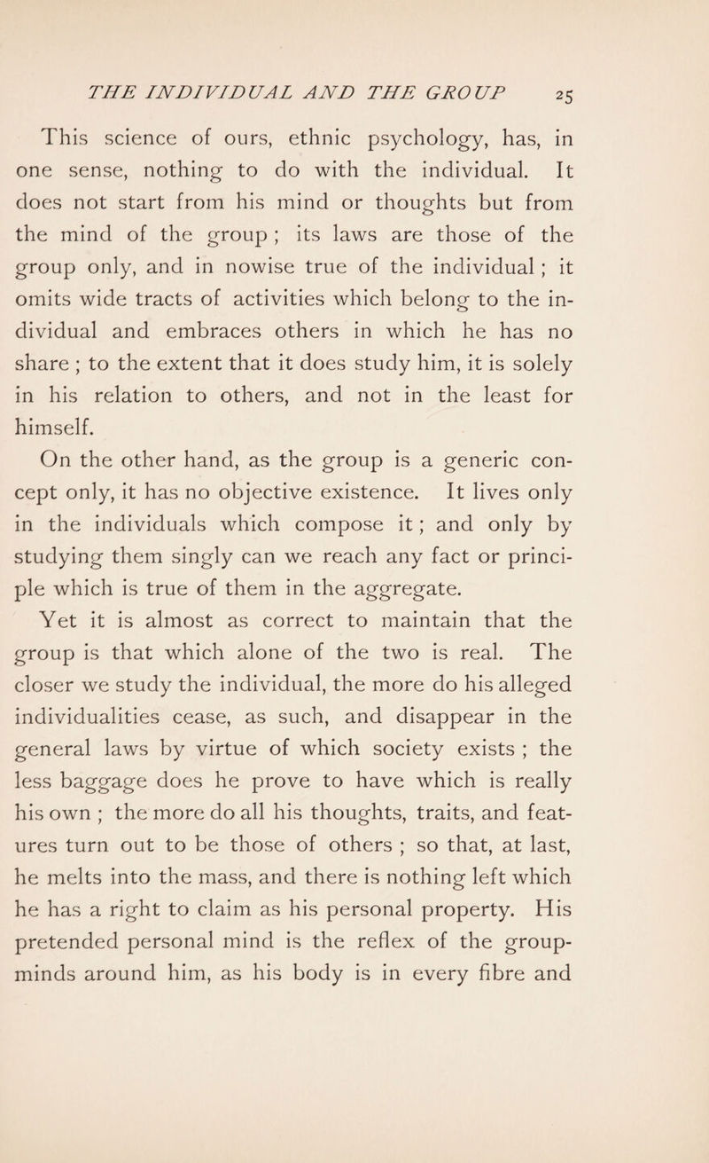 This science of ours, ethnic psychology, has, in one sense, nothing to do with the individual. It does not start from his mind or thoughts but from the mind of the group ; its laws are those of the group only, and in nowise true of the individual ; it omits wide tracts of activities which belong to the in¬ dividual and embraces others in which he has no share ; to the extent that it does study him, it is solely in his relation to others, and not in the least for himself. On the other hand, as the group is a generic con¬ cept only, it has no objective existence. It lives only in the individuals which compose it; and only by studying them singly can we reach any fact or princi¬ ple which is true of them in the aggregate. Yet it is almost as correct to maintain that the group is that which alone of the two is real. The closer we study the individual, the more do his alleged individualities cease, as such, and disappear in the general laws by virtue of which society exists ; the less baggage does he prove to have which is really his own ; the more do all his thoughts, traits, and feat¬ ures turn out to be those of others ; so that, at last, he melts into the mass, and there is nothing left which he has a right to claim as his personal property. His pretended personal mind is the reflex of the group- minds around him, as his body is in every fibre and