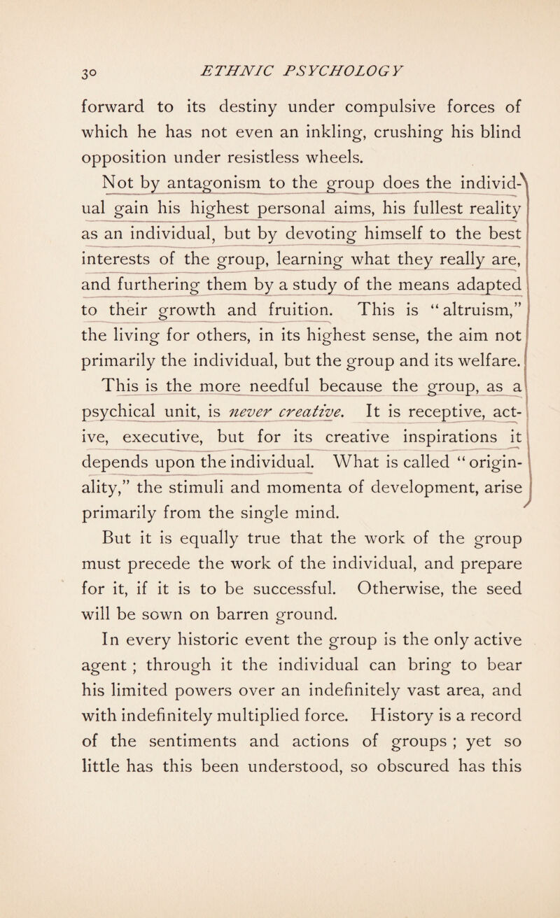 3° forward to its destiny under compulsive forces of which he has not even an inkling, crushing his blind opposition under resistless wheels. Not by antagonism to the group does the individA ual gain his highest personal aims, his fullest reality as an individual, but by devoting himself to the best j interests of the group, learning what they really are,! and furthering them by a study of the means adapted j to their growth and fruition. This is “ altruism,” I the living for others, in its highest sense, the aim not primarily the individual, but the group and its welfare. This is the more needful because the group, as a psychical unit, is never creative. It is receptive, act-1 ive, executive, but for its creative inspirations it depends upon the individual. What is called “ origin-1 ality,” the stimuli and momenta of development, arise primarily from the single mind. But it is equally true that the work of the group must precede the work of the individual, and prepare for it, if it is to be successful. Otherwise, the seed will be sown on barren ground. In every historic event the group is the only active agent ; through it the individual can bring to bear his limited powers over an indefinitely vast area, and with indefinitely multiplied force. History is a record of the sentiments and actions of groups ; yet so little has this been understood, so obscured has this