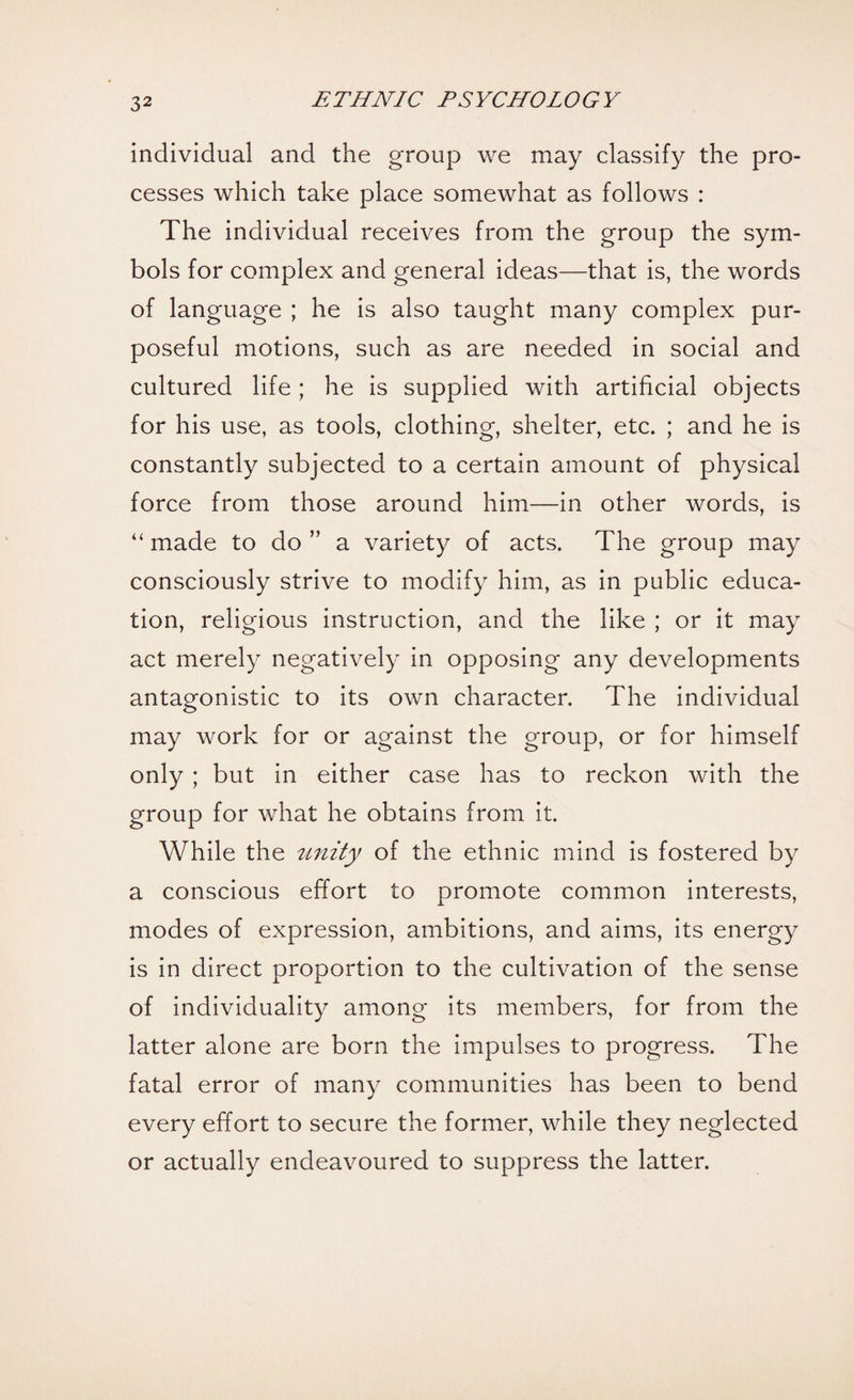 individual and the group we may classify the pro¬ cesses which take place somewhat as follows : The individual receives from the group the sym¬ bols for complex and general ideas—that is, the words of language ; he is also taught many complex pur¬ poseful motions, such as are needed in social and cultured life ; he is supplied with artificial objects for his use, as tools, clothing, shelter, etc. ; and he is constantly subjected to a certain amount of physical force from those around him—in other words, is “ made to do ” a variety of acts. The group may consciously strive to modify him, as in public educa¬ tion, religious instruction, and the like ; or it may act merely negatively in opposing any developments antagonistic to its own character. The individual may work for or against the group, or for himself only ; but in either case has to reckon with the group for what he obtains from it. While the unity of the ethnic mind is fostered by a conscious effort to promote common interests, modes of expression, ambitions, and aims, its energy is in direct proportion to the cultivation of the sense of individuality among its members, for from the latter alone are born the impulses to progress. The fatal error of many communities has been to bend every effort to secure the former, while they neglected or actually endeavoured to suppress the latter.