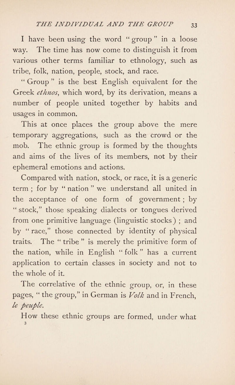 I have been using the word “ group ” in a loose way. The time has now come to distinguish it from various other terms familiar to ethnology, such as tribe, folk, nation, people, stock, and race. “ Group ” is the best English equivalent for the Greek ethnos, which word, by its derivation, means a number of people united together by habits and usages in common. This at once places the group above the mere temporary aggregations, such as the crowd or the mob. The ethnic group is formed by the thoughts and aims of the lives of its members, not by their ephemeral emotions and actions. Compared with nation, stock, or race, it is a generic term ; for by “ nation ” we understand all united in the acceptance of one form of government ; by “ stock,” those speaking dialects or tongues derived from one primitive language (linguistic stocks) ; and by “ race,” those connected by identity of physical traits. The “ tribe ” is merely the primitive form of the nation, while in English “ folk ” has a current application to certain classes in society and not to the whole of it. The correlative of the ethnic group, or, in these pages, “ the group,” in German is Volk and in French, le peuple. How these ethnic groups are formed, under what