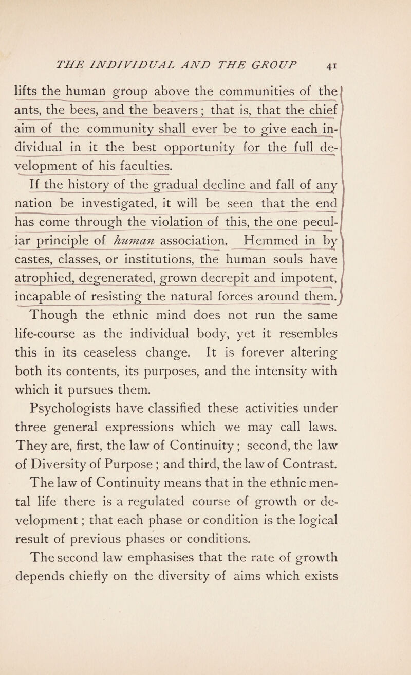 lifts the human group above the communities of the ants, the bees, and the beavers; that is, that the chief aim of the community shall ever be to give each in¬ dividual in it the best opportunity for the full de¬ velopment of his faculties. If the history of the gradual decline and fall of any | nation be investigated, it will be seen that the end I has come through the violation of this, the one pecul¬ iar principle of human association. Hemmed in by j castes, classes, or institutions, the human souls have j atrophied, degenerated, grown decrepit and impotent, / incapable of resisting the natural forces around them.; Though the ethnic mind does not run the same life-course as the individual body, yet it resembles this in its ceaseless change. It is forever altering both its contents, its purposes, and the intensity with which it pursues them. Psychologists have classified these activities under three general expressions which we may call laws. They are, first, the law of Continuity ; second, the law of Diversity of Purpose ; and third, the law of Contrast. The law of Continuity means that in the ethnic men¬ tal life there is a regulated course of growth or de¬ velopment ; that each phase or condition is the logical result of previous phases or conditions. The second law emphasises that the rate of growth depends chiefly on the diversity of aims which exists