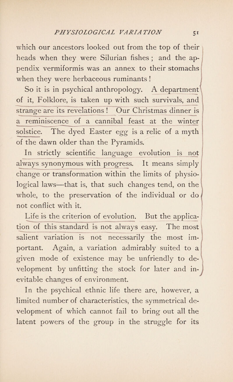 which our ancestors looked out from the top of their heads when they were Silurian fishes ; and the ap¬ pendix vermiformis was an annex to their stomachs when they were herbaceous ruminants ! So it is in psychical anthropology. A department of it, Folklore, is taken up with such survivals, and strange are its revelations ! Our Christmas dinner is a reminiscence of a cannibal feast at the winter solstice. The dyed Easter egg is a relic of a myth of the dawn older than the Pyramids. In strictly scientific language evolution is not always synonymous with progress. It means simply change or transformation within the limits of physio¬ logical laws—that is, that such changes tend, on the whole, to the preservation of the individual or do not conflict with it. Life is the criterion of evolution. But the applica¬ tion of this standard is not always easy. The most salient variation is not necessarily the most im¬ portant. Again, a variation admirably suited to a given mode of existence may be unfriendly to de¬ velopment by unfitting the stock for later and in¬ evitable changes of environment. In the psychical ethnic life there are, however, a limited number of characteristics, the symmetrical de¬ velopment of which cannot fail to bring out all the latent powers of the group in the struggle for its