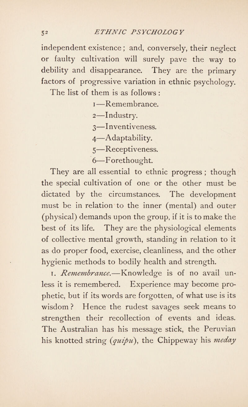 independent existence ; and, conversely, their neglect or faulty cultivation will surely pave the way to debility and disappearance. They are the primary factors of progressive variation in ethnic psychology. The list of them is as follows : 1— Remembrance. 2— Industry. 3— I nventiveness. 4— Adaptability. 5— Receptiveness. 6— F orethought. They are all essential to ethnic progress ; though the special cultivation of one or the other must be dictated by the circumstances. The development must be in relation to the inner (mental) and outer (physical) demands upon the group, if it is to make the best of its life. They are the physiological elements of collective mental growth, standing in relation to it as do proper food, exercise, cleanliness, and the other hygienic methods to bodily health and strength. i. Remembrance.—Knowledge is of no avail un¬ less it is remembered. Experience may become pro¬ phetic, but if its words are forgotten, of what use is its wisdom? Hence the rudest savages seek means to strengthen their recollection of events and ideas. The Australian has his message stick, the Peruvian his knotted string (quipu), the Chippeway his meday