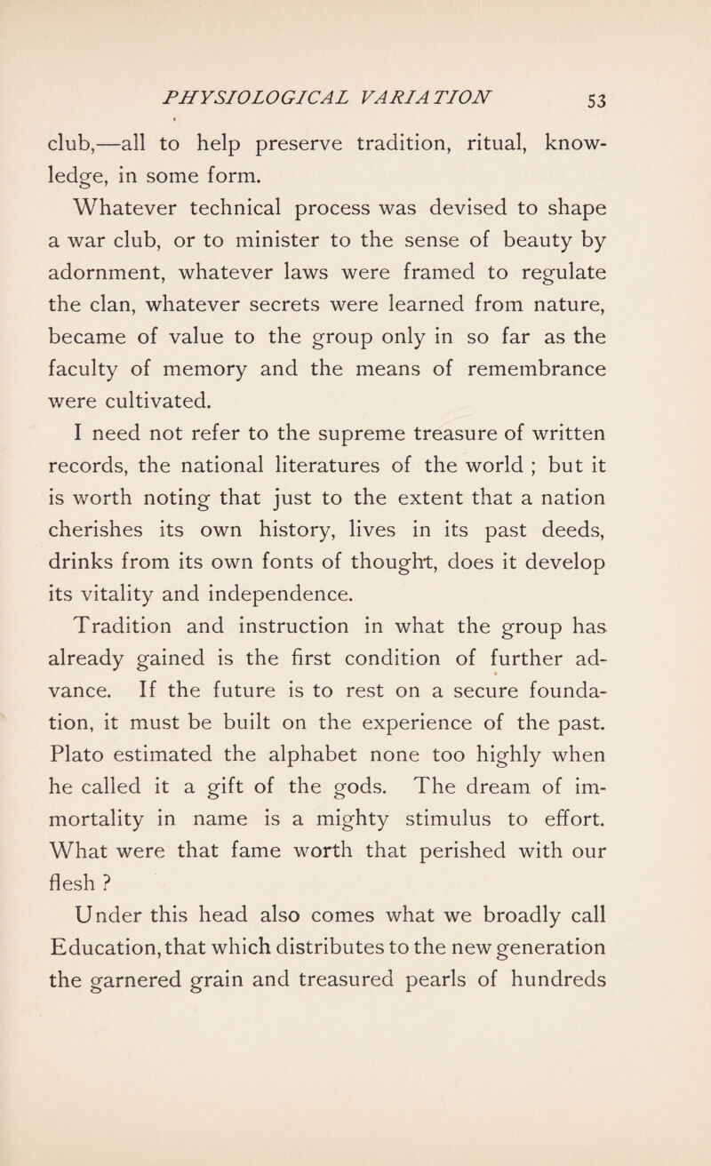 club,—all to help preserve tradition, ritual, know¬ ledge, in some form. Whatever technical process was devised to shape a war club, or to minister to the sense of beauty by adornment, whatever laws were framed to regulate the clan, whatever secrets were learned from nature, became of value to the group only in so far as the faculty of memory and the means of remembrance were cultivated. I need not refer to the supreme treasure of written records, the national literatures of the world ; but it is worth noting that just to the extent that a nation cherishes its own history, lives in its past deeds, drinks from its own fonts of thought, does it develop its vitality and independence. Tradition and instruction in what the group has already gained is the first condition of further ad- « vance. If the future is to rest on a secure founda¬ tion, it must be built on the experience of the past. Plato estimated the alphabet none too highly when he called it a gift of the gods. The dream of im¬ mortality in name is a mighty stimulus to effort. What were that fame worth that perished with our flesh ? Under this head also comes what we broadly call Education, that which distributes to the new generation the garnered grain and treasured pearls of hundreds