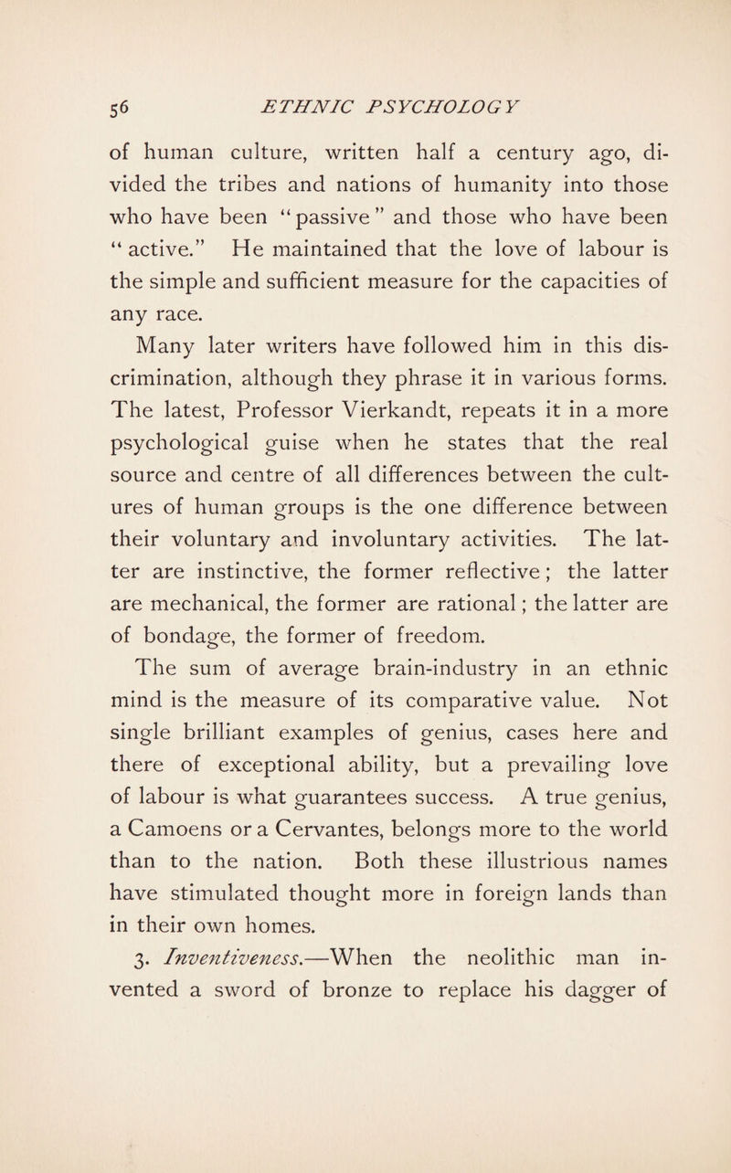of human culture, written half a century ago, di¬ vided the tribes and nations of humanity into those who have been “ passive ” and those who have been “ active.” He maintained that the love of labour is the simple and sufficient measure for the capacities of any race. Many later writers have followed him in this dis¬ crimination, although they phrase it in various forms. The latest, Professor Vierkandt, repeats it in a more psychological guise when he states that the real source and centre of all differences between the cult¬ ures of human groups is the one difference between their voluntary and involuntary activities. The lat¬ ter are instinctive, the former reflective; the latter are mechanical, the former are rational; the latter are of bondage, the former of freedom. The sum of average brain-industry in an ethnic mind is the measure of its comparative value. Not single brilliant examples of genius, cases here and there of exceptional ability, but a prevailing love of labour is what guarantees success. A true genius, a Camoens or a Cervantes, belongs more to the world than to the nation. Both these illustrious names have stimulated thought more in foreign lands than in their own homes. 3. Inventiveness.—When the neolithic man in¬ vented a sword of bronze to replace his dagger of