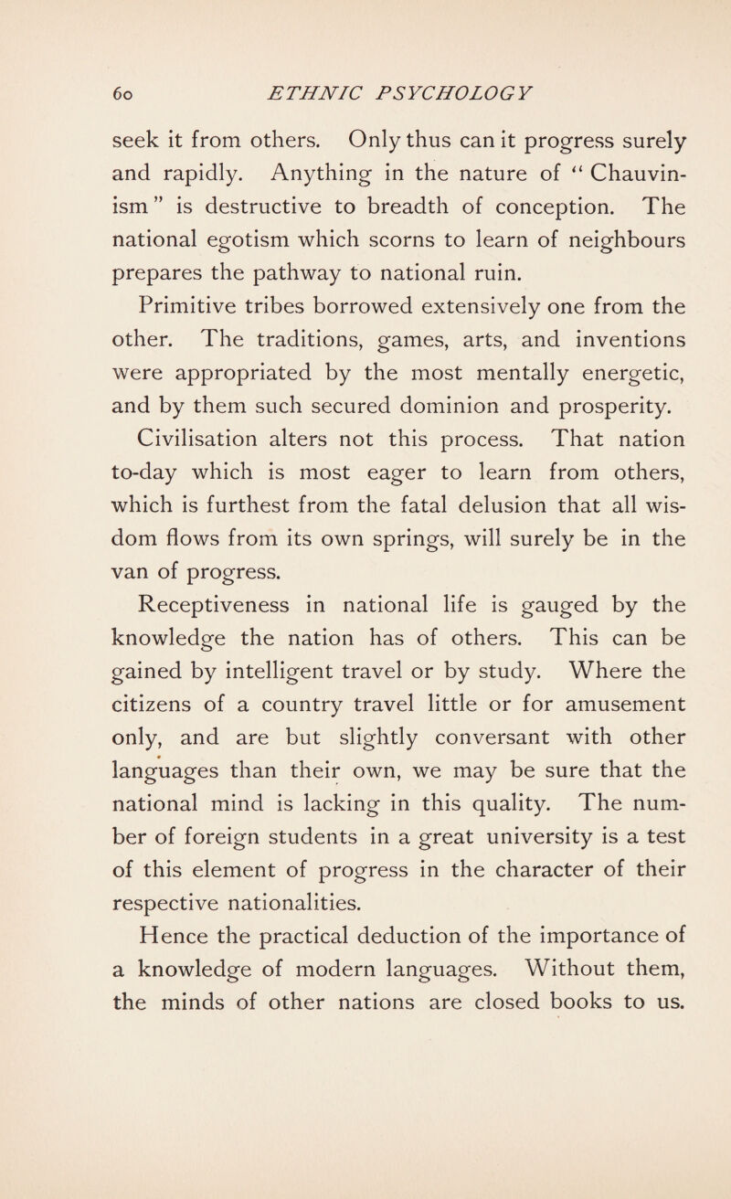 seek it from others. Only thus can it progress surely and rapidly. Anything in the nature of “ Chauvin¬ ism ” is destructive to breadth of conception. The national egotism which scorns to learn of neighbours prepares the pathway to national ruin. Primitive tribes borrowed extensively one from the other. The traditions, games, arts, and inventions were appropriated by the most mentally energetic, and by them such secured dominion and prosperity. Civilisation alters not this process. That nation to-day which is most eager to learn from others, which is furthest from the fatal delusion that all wis¬ dom flows from its own springs, will surely be in the van of progress. Receptiveness in national life is gauged by the knowledge the nation has of others. This can be gained by intelligent travel or by study. Where the citizens of a country travel little or for amusement only, and are but slightly conversant with other languages than their own, we may be sure that the national mind is lacking in this quality. The num¬ ber of foreign students in a great university is a test of this element of progress in the character of their respective nationalities. Hence the practical deduction of the importance of a knowledge of modern languages. Without them, the minds of other nations are closed books to us.