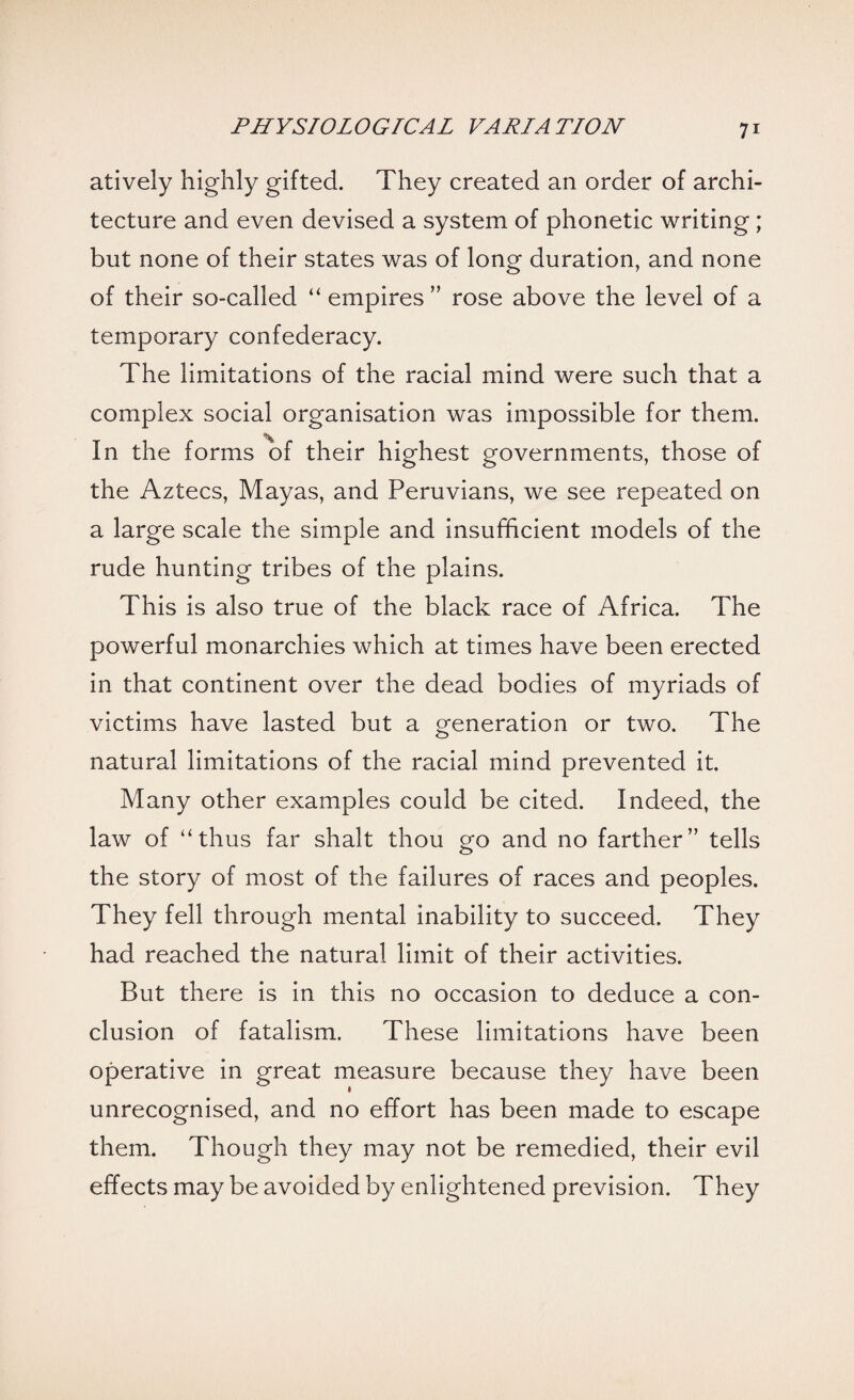 atively highly gifted. They created an order of archi¬ tecture and even devised a system of phonetic writing; but none of their states was of long duration, and none of their so-called “ empires ” rose above the level of a temporary confederacy. The limitations of the racial mind were such that a complex social organisation was impossible for them. % In the forms of their highest governments, those of the Aztecs, Mayas, and Peruvians, we see repeated on a large scale the simple and insufficient models of the rude hunting tribes of the plains. This is also true of the black race of Africa. The powerful monarchies which at times have been erected in that continent over the dead bodies of myriads of victims have lasted but a generation or two. The natural limitations of the racial mind prevented it. Many other examples could be cited. Indeed, the law of ‘'thus far shalt thou go and no farther” tells the story of most of the failures of races and peoples. They fell through mental inability to succeed. They had reached the natural limit of their activities. But there is in this no occasion to deduce a con¬ clusion of fatalism. These limitations have been operative in great measure because they have been unrecognised, and no effort has been made to escape them. Though they may not be remedied, their evil effects may be avoided by enlightened prevision. They