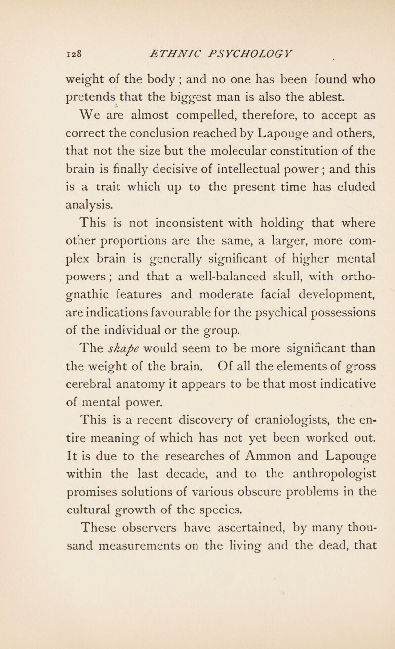 weight of the body ; and no one has been found who pretends that the biggest man is also the ablest. We are almost compelled, therefore, to accept as correct the conclusion reached by Lapouge and others, that not the size but the molecular constitution of the brain is finally decisive of intellectual power; and this is a trait which up to the present time has eluded analysis. This is not inconsistent with holding that where other proportions are the same, a larger, more com¬ plex brain is generally significant of higher mental powers ; and that a well-balanced skull, with ortho¬ gnathic features and moderate facial development, are indications favourable for the psychical possessions of the individual or the group. The shape would seem to be more significant than the weight of the brain. Of all the elements of gross cerebral anatomy it appears to be that most indicative of mental power. This is a recent discovery of craniologists, the en¬ tire meaning of which has not yet been worked out. It is due to the researches of Ammon and Lapouge within the last decade, and to the anthropologist promises solutions of various obscure problems in the cultural growth of the species. These observers have ascertained, by many thou¬ sand measurements on the living and the dead, that