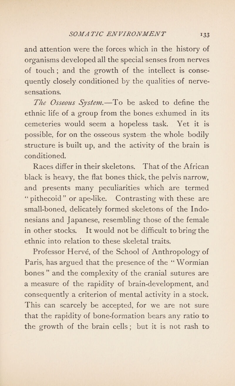 and attention were the forces which in the history of organisms developed all the special senses from nerves of touch ; and the growth of the intellect is conse¬ quently closely conditioned by the qualities of nerve- sensations. The Osseoiis System.—To be asked to define the ethnic life of a group from the bones exhumed in its cemeteries would seem a hopeless task. Yet it is possible, for on the osseous system the whole bodily structure is built up, and the activity of the brain is conditioned. Races differ in their skeletons. That of the African black is heavy, the flat bones thick, the pelvis narrow, and presents many peculiarities which are termed “ pithecoid” or ape-like. Contrasting with these are small-boned, delicately formed skeletons of the Indo¬ nesians and Japanese, resembling those of the female in other stocks. It would not be difficult to bring the ethnic into relation to these skeletal traits. Professor Herve, of the School of Anthropology of Paris, has argued that the presence of the “ Wormian bones ” and the complexity of the cranial sutures are a measure of the rapidity of brain-development, and consequently a criterion of mental activity in a stock. This can scarcely be accepted, for we are not sure that the rapidity of bone-formation bears any ratio to the growth of the brain cells ; but it is not rash to