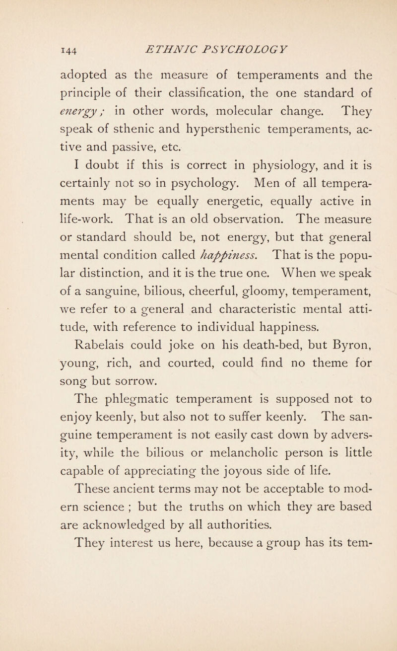 adopted as the measure of temperaments and the principle of their classification, the one standard of energy; in other words, molecular change. They speak of sthenic and hypersthenic temperaments, ac¬ tive and passive, etc. I doubt if this is correct in physiology, and it is certainly not so in psychology. Men of all tempera¬ ments may be equally energetic, equally active in life-work. That is an old observation. The measure or standard should be, not energy, but that general mental condition called happiness. That is the popu¬ lar distinction, and it is the true one. When we speak of a sanguine, bilious, cheerful, gloomy, temperament, we refer to a general and characteristic mental atti¬ tude, with reference to individual happiness. Rabelais could joke on his death-bed, but Byron, young, rich, and courted, could find no theme for song but sorrow. The phlegmatic temperament is supposed not to enjoy keenly, but also not to suffer keenly. The san¬ guine temperament is not easily cast down by advers¬ ity, while the bilious or melancholic person is little capable of appreciating the joyous side of life. These ancient terms may not be acceptable to mod¬ ern science ; but the truths on which they are based are acknowledged by all authorities. They interest us here, because a group has its tern-