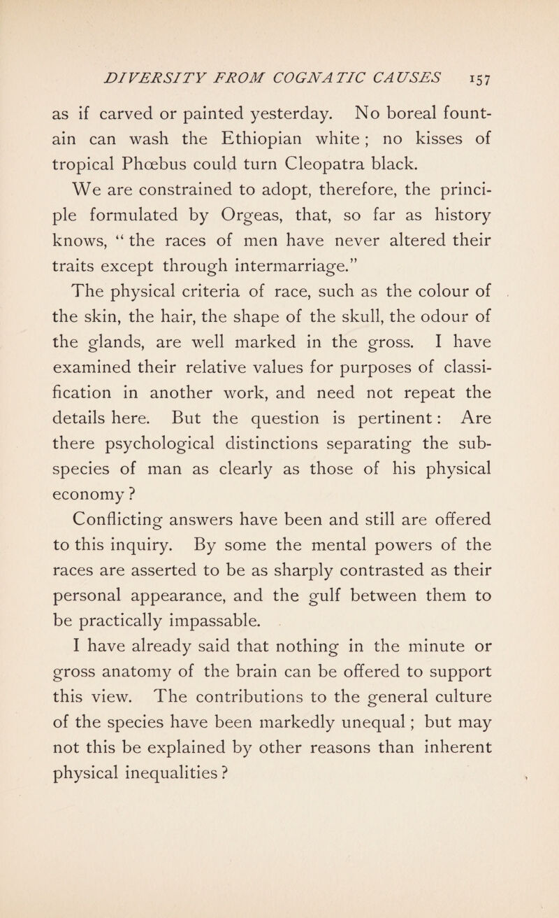 as if carved or painted yesterday. No boreal fount¬ ain can wash the Ethiopian white; no kisses of tropical Phoebus could turn Cleopatra black. We are constrained to adopt, therefore, the princi¬ ple formulated by Orgeas, that, so far as history knows, “ the races of men have never altered their traits except through intermarriage.” The physical criteria of race, such as the colour of the skin, the hair, the shape of the skull, the odour of the glands, are well marked in the gross. I have examined their relative values for purposes of classi¬ fication in another work, and need not repeat the details here. But the question is pertinent: Are there psychological distinctions separating the sub¬ species of man as clearly as those of his physical economy ? Conflicting answers have been and still are offered to this inquiry. By some the mental powers of the races are asserted to be as sharply contrasted as their personal appearance, and the gulf between them to be practically impassable. I have already said that nothing in the minute or gross anatomy of the brain can be offered to support this view. The contributions to the general culture of the species have been markedly unequal; but may not this be explained by other reasons than inherent physical inequalities ?