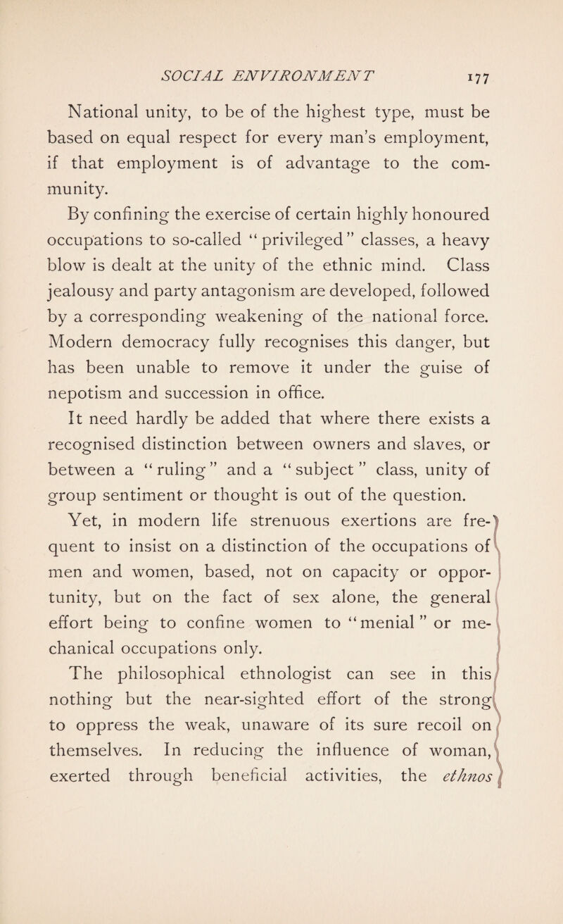 National unity, to be of the highest type, must be based on equal respect for every man’s employment, if that employment is of advantage to the com¬ munity. By confining the exercise of certain highly honoured occupations to so-called “privileged” classes, a heavy blow is dealt at the unity of the ethnic mind. Class jealousy and party antagonism are developed, followed by a corresponding weakening of the national force. Modern democracy fully recognises this danger, but has been unable to remove it under the guise of nepotism and succession in office. It need hardly be added that where there exists a recognised distinction between owners and slaves, or o 7 between a “ruling” and a “subject” class, unity of group sentiment or thought is out of the question. Yet, in modern life strenuous exertions are fre¬ quent to insist on a distinction of the occupations of men and women, based, not on capacity or oppor¬ tunity, but on the fact of sex alone, the general effort being to confine women to “menial” or me¬ chanical occupations only. The philosophical ethnologist can see in this nothing but the near-sighted effort of the strong, to oppress the weak, unaware of its sure recoil on themselves. In reducing the influence of woman, exerted through beneficial activities, the ethnos