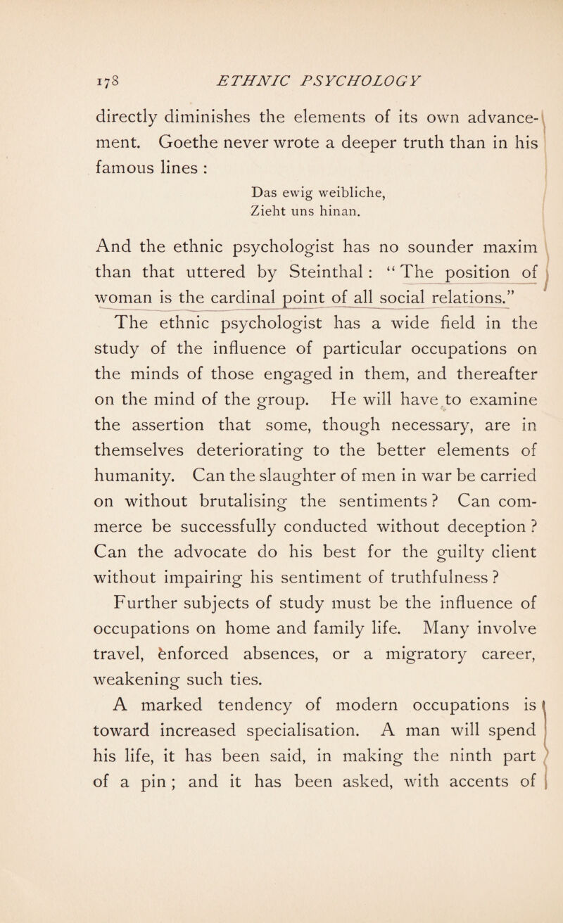 directly diminishes the elements of its own advance¬ ment. Goethe never wrote a deeper truth than in his famous lines : Das ewig weibliche, Zieht uns hinan. And the ethnic psychologist has no sounder maxim than that uttered by Steinthal: “ The position of woman is the cardinal point of all social relations.” The ethnic psychologist has a wide held in the study of the influence of particular occupations on the minds of those engaged in them, and thereafter on the mind of the group. He will have to examine the assertion that some, though necessary, are in themselves deteriorating to the better elements of humanity. Can the slaughter of men in war be carried on without brutalising the sentiments ? Can com¬ merce be successfully conducted without deception ? Can the advocate do his best for the guilty client without impairing his sentiment of truthfulness ? Further subjects of study must be the influence of occupations on home and family life. Many involve travel, Enforced absences, or a migratory career, weakening such ties. A marked tendency of modern occupations is toward increased specialisation. A man will spend his life, it has been said, in making the ninth part of a pin ; and it has been asked, with accents of