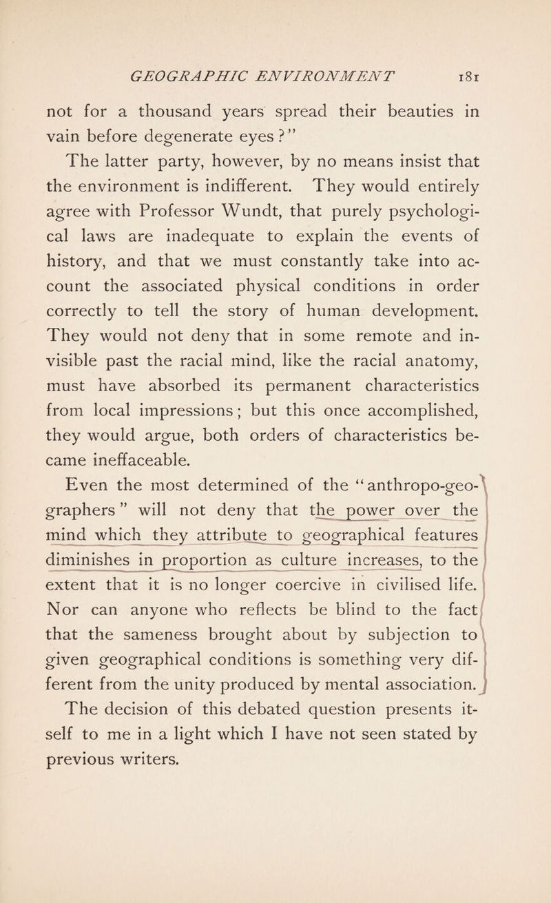 not for a thousand years spread their beauties in vain before degenerate eyes ?” The latter party, however, by no means insist that the environment is indifferent. They would entirely agree with Professor Wundt, that purely psychologi¬ cal laws are inadequate to explain the events of history, and that we must constantly take into ac¬ count the associated physical conditions in order correctly to tell the story of human development. They would not deny that in some remote and in¬ visible past the racial mind, like the racial anatomy, must have absorbed its permanent characteristics from local impressions; but this once accomplished, they would argue, both orders of characteristics be¬ came ineffaceable. Even the most determined of the “ anthropo-geo- graphers ” will not deny that the power over the mind which they attribute to geographical features diminishes in proportion as culture increases, to the extent that it is no longer coercive in civilised life. Nor can anyone who reflects be blind to the fact that the sameness brought about by subjection to given geographical conditions is something very dif¬ ferent from the unity produced by mental association. The decision of this debated question presents it¬ self to me in a light which I have not seen stated by previous writers.