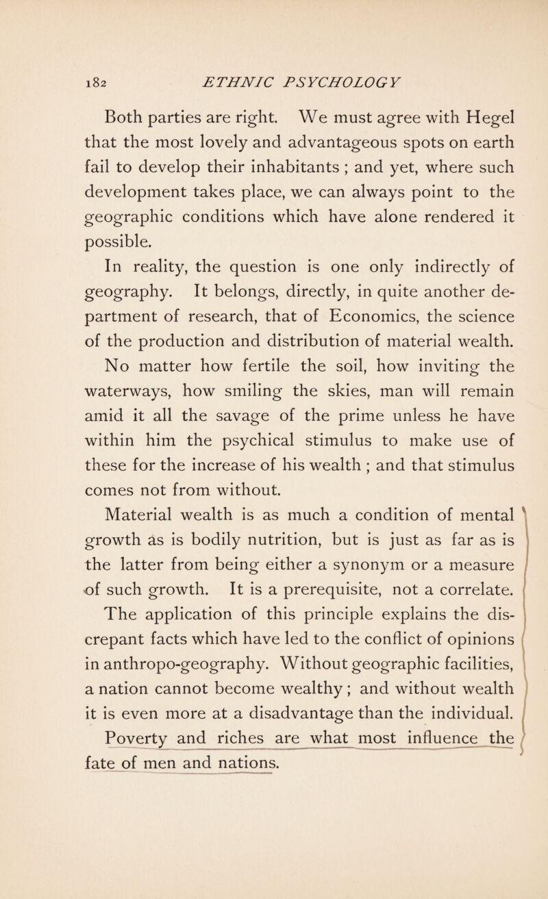 Both parties are right. We must agree with Hegel that the most lovely and advantageous spots on earth fail to develop their inhabitants ; and yet, where such development takes place, we can always point to the geographic conditions which have alone rendered it possible. In reality, the question is one only indirectly of geography. It belongs, directly, in quite another de¬ partment of research, that of Economics, the science of the production and distribution of material wealth. No matter how fertile the soil, how inviting the waterways, how smiling the skies, man will remain amid it all the savage of the prime unless he have within him the psychical stimulus to make use of these for the increase of his wealth ; and that stimulus comes not from without. Material wealth is as much a condition of mental growth as is bodily nutrition, but is just as far as is the latter from being either a synonym or a measure of such growth. It is a prerequisite, not a correlate. The application of this principle explains the dis¬ crepant facts which have led to the conflict of opinions in anthropo-geography. Without geographic facilities, a nation cannot become wealthy ; and without wealth it is even more at a disadvantage than the individual. Poverty and riches are what most influence the fate of men and nations.