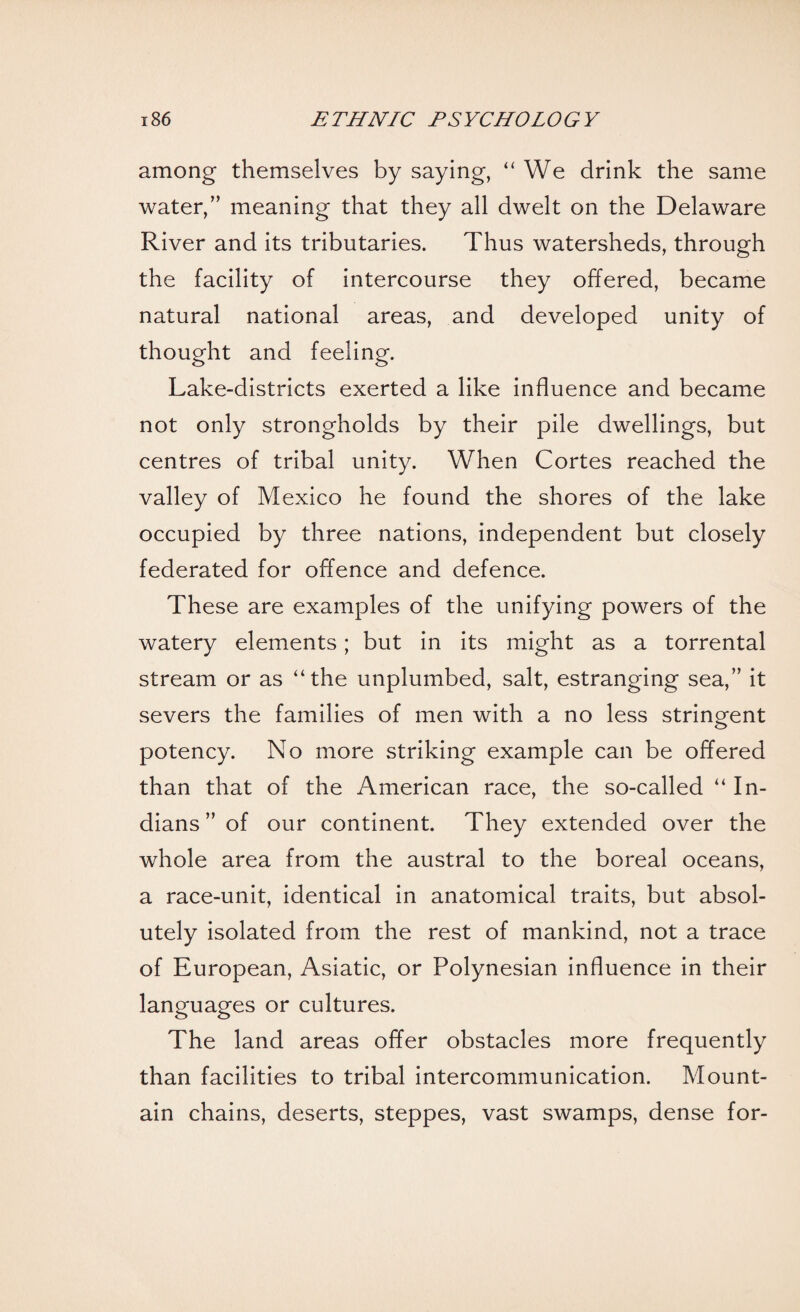 among themselves by saying, “We drink the same water,” meaning that they all dwelt on the Delaware River and its tributaries. Thus watersheds, through the facility of intercourse they offered, became natural national areas, and developed unity of thought and feeling. Lake-districts exerted a like influence and became not only strongholds by their pile dwellings, but centres of tribal unity. When Cortes reached the valley of Mexico he found the shores of the lake occupied by three nations, independent but closely federated for offence and defence. These are examples of the unifying powers of the watery elements; but in its might as a torrental stream or as “the unplumbed, salt, estranging sea,” it severs the families of men with a no less stringent potency. No more striking example can be offered than that of the American race, the so-called “ In¬ dians ” of our continent. They extended over the whole area from the austral to the boreal oceans, a race-unit, identical in anatomical traits, but absol¬ utely isolated from the rest of mankind, not a trace of European, Asiatic, or Polynesian influence in their languages or cultures. The land areas offer obstacles more frequently than facilities to tribal intercommunication. Mount¬ ain chains, deserts, steppes, vast swamps, dense for-