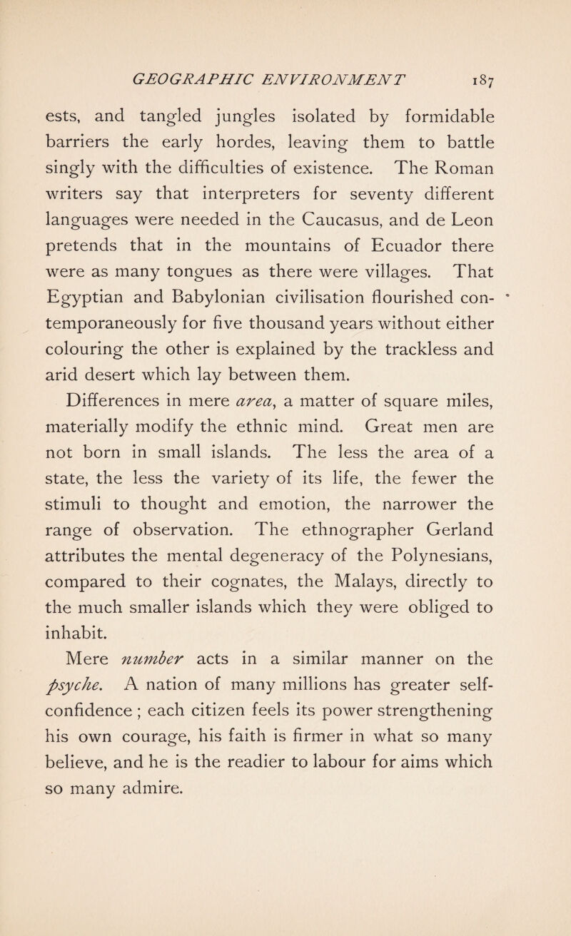 ests, and tangled jungles isolated by formidable barriers the early hordes, leaving them to battle singly with the difficulties of existence. The Roman writers say that interpreters for seventy different languages were needed in the Caucasus, and de Leon pretends that in the mountains of Ecuador there were as many tongues as there were villages. That Egyptian and Babylonian civilisation flourished con- * temporaneously for five thousand years without either colouring the other is explained by the trackless and arid desert which lay between them. Differences in mere area, a matter of square miles, materially modify the ethnic mind. Great men are not born in small islands. The less the area of a state, the less the variety of its life, the fewer the stimuli to thought and emotion, the narrower the range of observation. The ethnographer Gerland attributes the mental degeneracy of the Polynesians, compared to their cognates, the Malays, directly to the much smaller islands which they were obliged to inhabit. Mere number acts in a similar manner on the psyche. A nation of many millions has greater self- confidence ; each citizen feels its power strengthening his own courage, his faith is firmer in what so many believe, and he is the readier to labour for aims which so many admire.