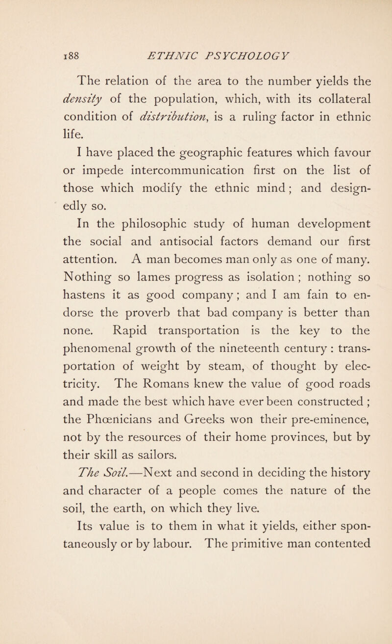 The relation of the area to the number yields the density of the population, which, with its collateral condition of distribution, is a ruling factor in ethnic life. I have placed the geographic features which favour or impede intercommunication first on the list of those which modify the ethnic mind; and design¬ edly so. In the philosophic study of human development the social and antisocial factors demand our first attention. A man becomes man only as one of many. Nothing so lames progress as isolation ; nothing so hastens it as good company ; and I am fain to en¬ dorse the proverb that bad company is better than none. Rapid transportation is the key to the phenomenal growth of the nineteenth century : trans¬ portation of weight by steam, of thought by elec¬ tricity. The Romans knew the value of good roads and made the best which have ever been constructed ; the Phoenicians and Greeks won their pre-eminence, not by the resources of their home provinces, but by their skill as sailors. The Soil.—Next and second in deciding the history and character of a people conies the nature of the soil, the earth, on which they live. Its value is to them in what it yields, either spon¬ taneously or by labour. The primitive man contented