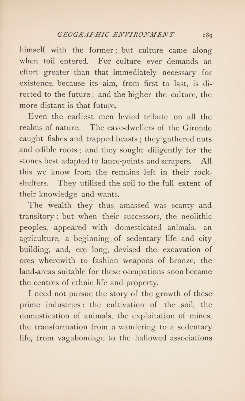 himself with the former; but culture came along when toil entered. For culture ever demands an effort greater than that immediately necessary for existence, because its aim, from first to last, is di¬ rected to the future ; and the higher the culture, the more distant is that future. Even the earliest men levied tribute on all the realms of nature. The cave-dwellers of the Gironde caught fishes and trapped beasts ; they gathered nuts and edible roots ; and they sought diligently for the stones best adapted to lance-points and scrapers. All this we know from the remains left in their rock- shelters. They utilised the soil to the full extent of their knowledge and wants. The wealth they thus amassed was scanty and transitory ; but when their successors, the neolithic peoples, appeared with domesticated animals, an agriculture, a beginning of sedentary life and city building, and, ere long, devised the excavation of ores wherewith to fashion weapons of bronze, the land-areas suitable for these occupations soon became the centres of ethnic life and property. I need not pursue the story of the growth of these prime industries: the cultivation of the soil, the domestication of animals, the exploitation of mines, the transformation from a wandering to a sedentary life, from vagabondage to the hallowed associations