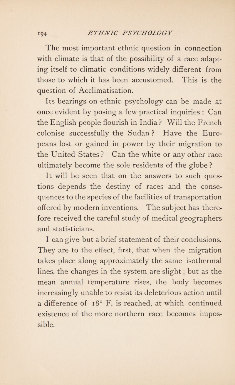 The most important ethnic question in connection with climate is that of the possibility of a race adapt¬ ing itself to climatic conditions widely different from those to which it has been accustomed. This is the question of Acclimatisation. Its bearings on ethnic psychology can be made at once evident by posing a few practical inquiries : Can the English people flourish in India? Will the French colonise successfully the Sudan ? Have the Euro¬ peans lost or gained in power by their migration to the United States ? Can the white or any other race ultimately become the sole residents of the globe ? It will be seen that on the answers to such ques¬ tions depends the destiny of races and the conse¬ quences to the species of the facilities of transportation offered by modern inventions. The subject has there¬ fore received the careful study of medical geographers and statisticians. I can give but a brief statement of their conclusions. They are to the effect, first, that when the migration takes place along approximately the same isothermal lines, the changes in the system are slight; but as the mean annual temperature rises, the body becomes increasingly unable to resist its deleterious action until a difference of i8° F. is reached, at which continued existence of the more northern race becomes impos¬ sible.