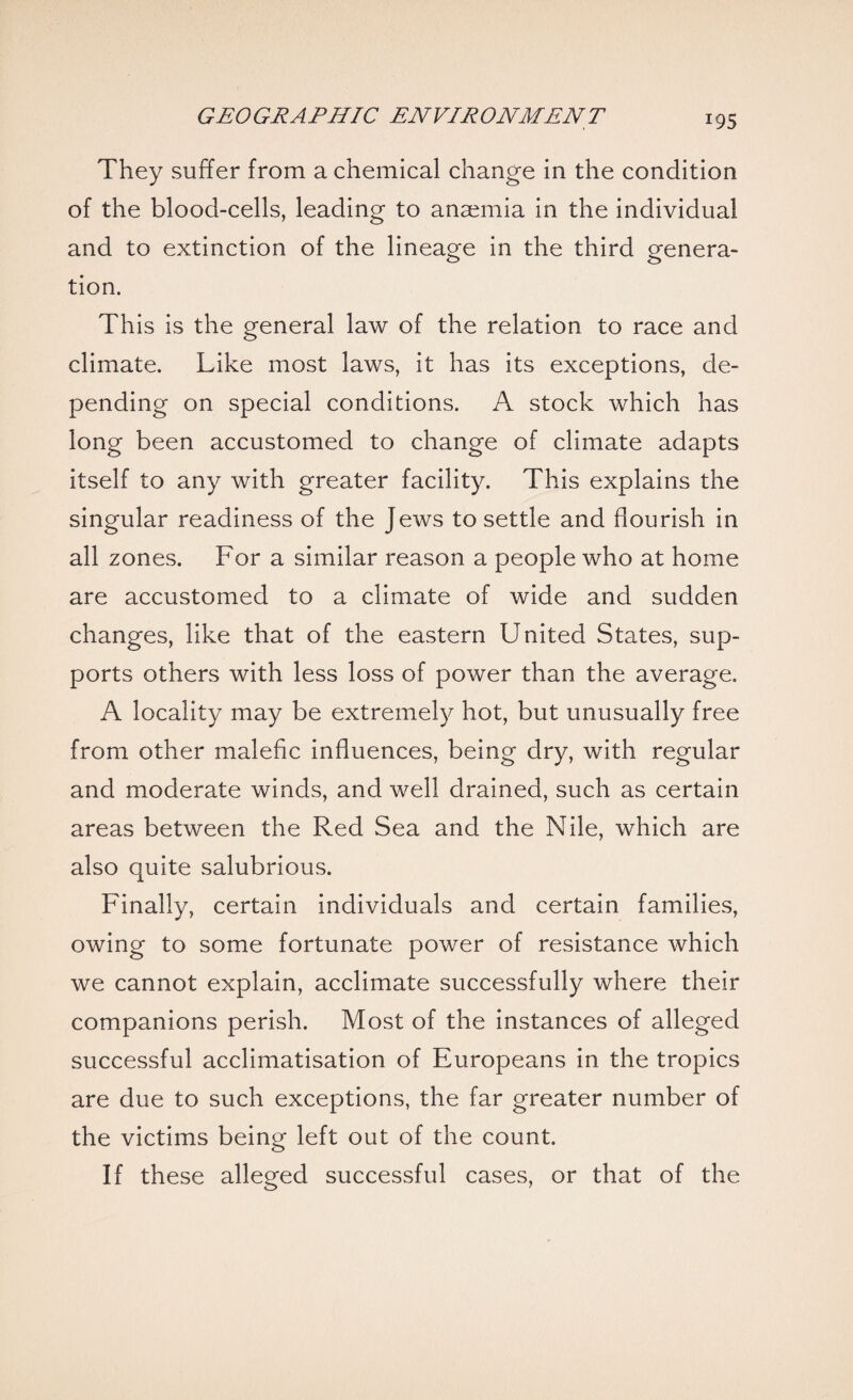 *95 They suffer from a chemical change in the condition of the blood-cells, leading to anaemia in the individual and to extinction of the lineage in the third genera¬ tion. This is the general law of the relation to race and climate. Like most laws, it has its exceptions, de¬ pending on special conditions. A stock which has long been accustomed to change of climate adapts itself to any with greater facility. This explains the singular readiness of the Jews to settle and flourish in all zones. For a similar reason a people who at home are accustomed to a climate of wide and sudden changes, like that of the eastern United States, sup¬ ports others with less loss of power than the average, A locality may be extremely hot, but unusually free from other malefic influences, being dry, with regular and moderate winds, and well drained, such as certain areas between the Red Sea and the Nile, which are also quite salubrious. Finally, certain individuals and certain families, owing to some fortunate power of resistance which we cannot explain, acclimate successfully where their companions perish. Most of the instances of alleged successful acclimatisation of Europeans in the tropics are due to such exceptions, the far greater number of the victims being left out of the count. If these alleged successful cases, or that of the