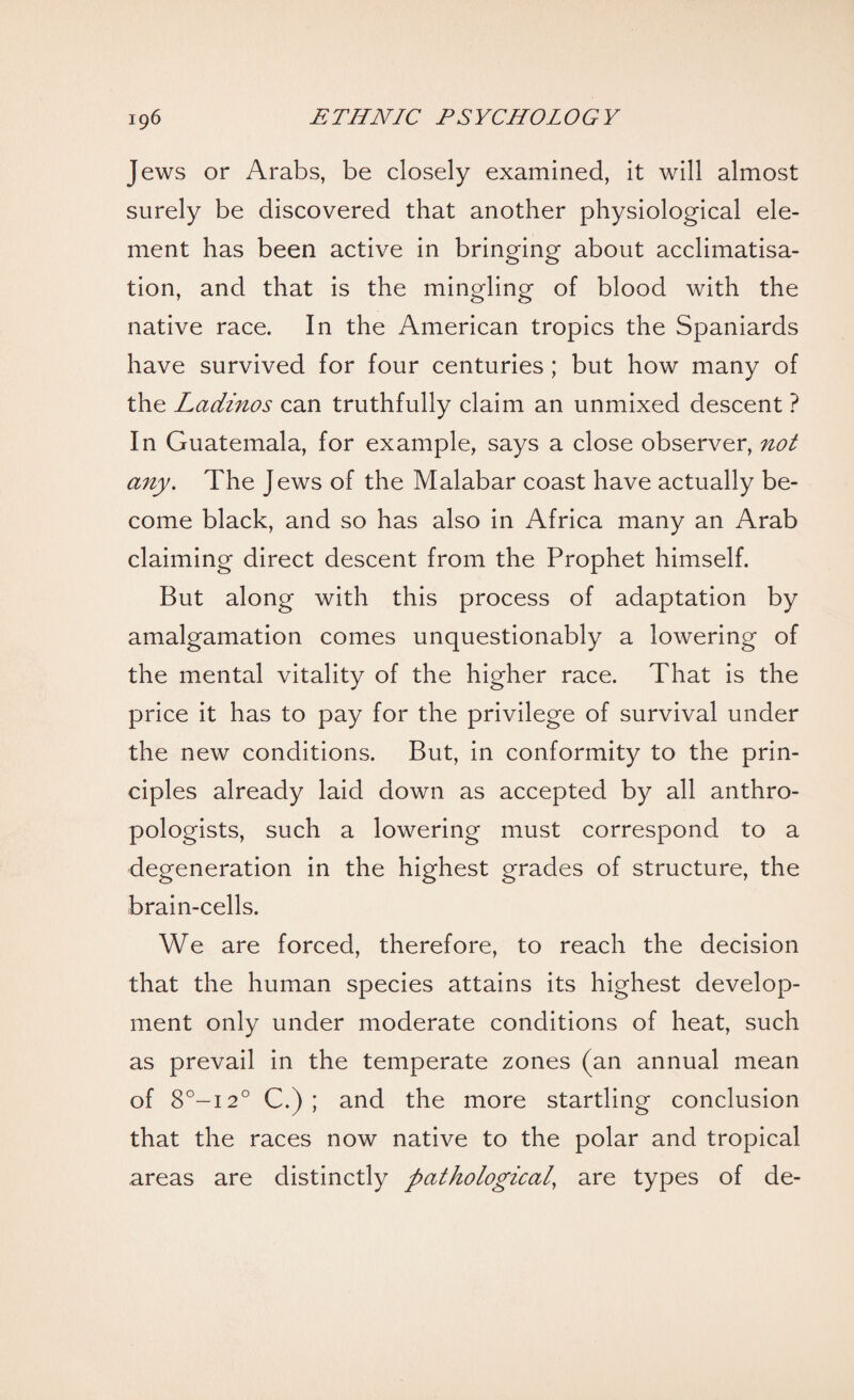 Jews or Arabs, be closely examined, it will almost surely be discovered that another physiological ele¬ ment has been active in bringing about acclimatisa¬ tion, and that is the mingling of blood with the native race. In the American tropics the Spaniards have survived for four centuries ; but how many of the Ladinos can truthfully claim an unmixed descent ? In Guatemala, for example, says a close observer, not any. The Jews of the Malabar coast have actually be¬ come black, and so has also in Africa many an Arab claiming direct descent from the Prophet himself. But along with this process of adaptation by amalgamation comes unquestionably a lowering of the mental vitality of the higher race. That is the price it has to pay for the privilege of survival under the new conditions. But, in conformity to the prin¬ ciples already laid down as accepted by all anthro¬ pologists, such a lowering must correspond to a degeneration in the highest grades of structure, the brain-cells. We are forced, therefore, to reach the decision that the human species attains its highest develop¬ ment only under moderate conditions of heat, such as prevail in the temperate zones (an annual mean of 8°-i2° C.) ; and the more startling conclusion that the races now native to the polar and tropical areas are distinctly pathological, are types of de-