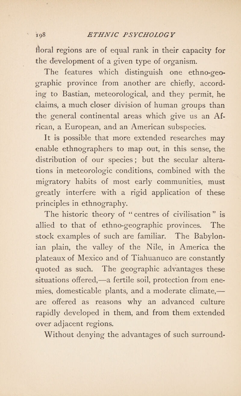 floral regions are of equal rank in their capacity for the development of a given type of organism. The features which distinguish one ethno-geo¬ graphic province from another are chiefly, accord¬ ing to Bastian, meteorological, and they permit, he claims, a much closer division of human groups than the general continental areas which give us an Af¬ rican, a European, and an American subspecies. It is possible that more extended researches may enable ethnographers to map out, in this sense, the distribution of our species ; but the secular altera¬ tions in meteorologic conditions, combined with the migratory habits of most early communities, must greatly interfere with a rigid application of these principles in ethnography. The historic theory of “ centres of civilisation ” is allied to that of ethno-geographic provinces. The stock examples of such are familiar. The Babylon¬ ian plain, the valley of the Nile, in America the plateaux of Mexico and of Tiahuanuco are constantly quoted as such. The geographic advantages these situations offered,—a fertile soil, protection from ene¬ mies, domesticable plants, and a moderate climate,— are offered as reasons why an advanced culture rapidly developed in them, and from them extended over adjacent regions. Without denying the advantages of such surround-