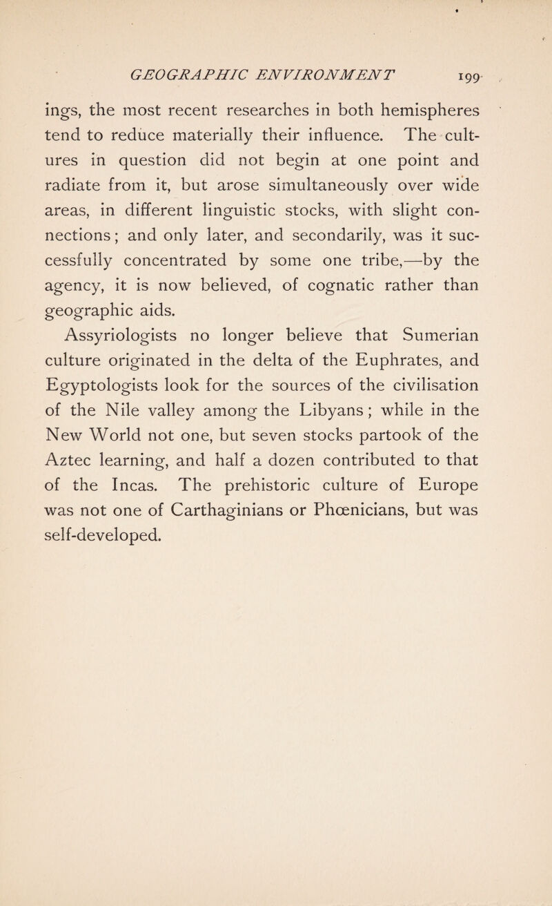 ings, the most recent researches in both hemispheres tend to reduce materially their influence. The cult¬ ures in question did not begin at one point and radiate from it, but arose simultaneously over wide areas, in different linguistic stocks, with slight con¬ nections ; and only later, and secondarily, was it suc¬ cessfully concentrated by some one tribe,—by the agency, it is now believed, of cognatic rather than geographic aids. Assyriologists no longer believe that Sumerian culture originated in the delta of the Euphrates, and Egyptologists look for the sources of the civilisation of the Nile valley among the Libyans; while in the New World not one, but seven stocks partook of the Aztec learning, and half a dozen contributed to that of the Incas. The prehistoric culture of Europe was not one of Carthaginians or Phoenicians, but was self-developed.