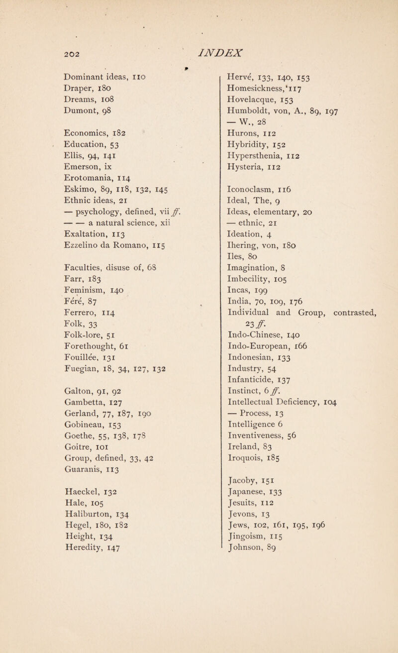 Dominant ideas, no Draper, 180 Dreams, 108 Dumont, 98 Economics, 182 Education, 53 Ellis, 94, 141 Emerson, ix Erotomania, 114 Eskimo, 89, 118, 132, 145 Ethnic ideas, 21 — psychology, defined, vii ff. -a natural science, xii Exaltation, 113 Ezzelino da Romano, 115 Faculties, disuse of, 6S Farr, 183 Feminism, 140 Fere, 87 Ferrero, 114 Folk, 33 Folk-lore, 51 Forethought, 61 Fouillee, 131 Fuegian, 18, 34, 127, 132 Galton, 91, 92 Gambetta, 127 Gerland, 77, 187, 190 Gobineau, 153 Goethe, 55, 138, 178 Goitre, 101 Group, defined, 33, 42 Guaranis, 113 Haeckel, 132 Hale, 105 Haliburton, 134 Hegel, 180, 182 Height, 134 Heredity, 147 Herve, 133, 140, 153 Homesickness, ‘117 Hovelacque, 153 Humboldt, von, A., 89, 197 — W.,28 Hurons, 112 Hybridity, 152 Hypersthenia, 112 Hysteria, 112 Iconoclasm, 116 Ideal, The, 9 Ideas, elementary, 20 — ethnic, 21 Ideation, 4 Ihering, von, 180 lies, 80 Imagination, 8 Imbecility, 105 Incas, 199 India, 70, 109, 176 ♦ Individual and Group, contrasted, 23# Indo-Chinese, 140 Indo-European, 166 Indonesian, 133 Industry, 54 Infanticide, 137 Instinct, 6 ff. Intellectual Deficiency, 104 — Process, 13 Intelligence 6 Inventiveness, 56 Ireland, 83 Iroquois, 185 Jacoby, 151 Japanese, 133 Jesuits, 112 Jevons, 13 Jews, 102, 161, 195, 196 Jingoism, 115 Johnson, 89