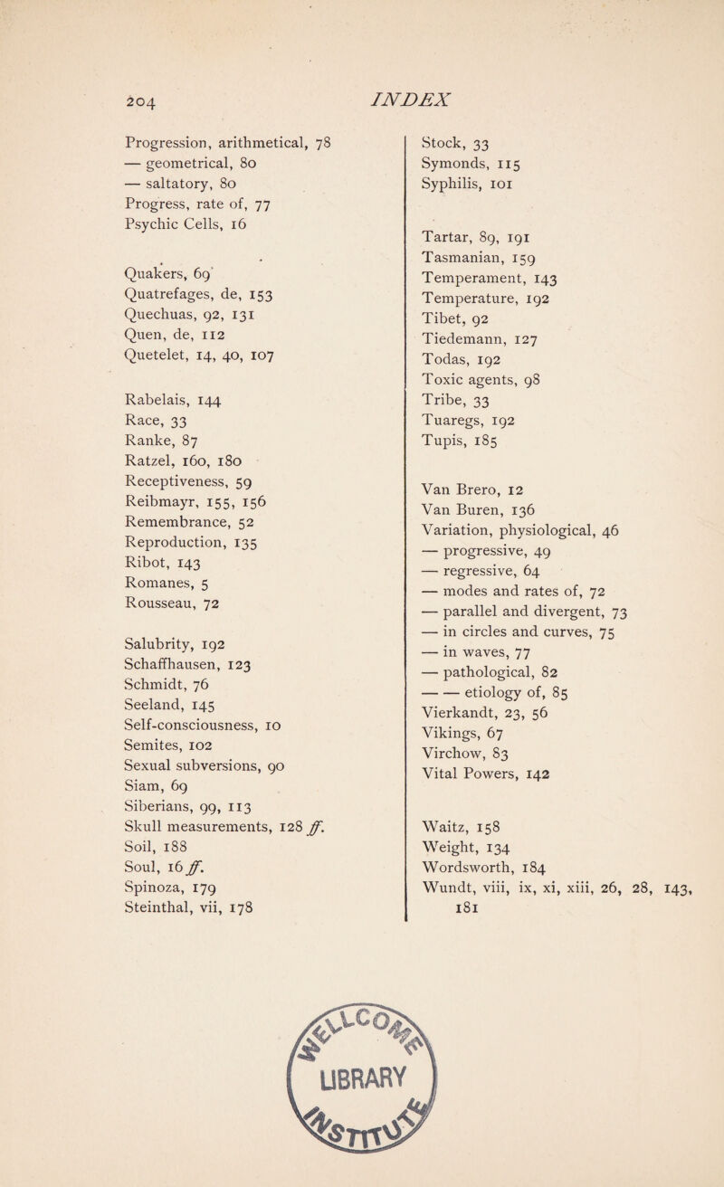 Progression, arithmetical, 78 — geometrical, 80 — saltatory, 80 Progress, rate of, 77 Psychic Cells, 16 Quakers, 69 Quatrefages, de, 153 Quechuas, 92, 131 Quen, de, 112 Quetelet, 14, 40, 107 Rabelais, 144 Race, 33 Ranke, 87 Ratzel, 160, 180 Receptiveness, 59 Reibmayr, 155, 156 Remembrance, 52 Reproduction, 135 Ribot, 143 Romanes, 5 Rousseau, 72 Salubrity, 192 Schaffhausen, 123 Schmidt, 76 Seeland, 145 Self-consciousness, 10 Semites, 102 Sexual subversions, 90 Siam, 69 Siberians, 99, 113 Skull measurements, 128 ff. Soil, 188 Soul, 16 ff. Spinoza, 179 Steinthal, vii, 178 Stock, 33 Symonds, 115 Syphilis, 101 Tartar, 89, 191 Tasmanian, 159 Temperament, 143 Temperature, 192 Tibet, 92 Tiedemann, 127 Todas, 192 Toxic agents, 98 Tribe, 33 Tuaregs, 192 Tupis, 185 Van Brero, 12 Van Buren, 136 Variation, physiological, 46 — progressive, 49 — regressive, 64 — modes and rates of, 72 — parallel and divergent, 73 — in circles and curves, 75 — in waves, 77 — pathological, 82 -etiology of, 85 Vierkandt, 23, 56 Vikings, 67 Virchow, 83 Vital Powers, 142 Waitz, 158 Weight, 134 Wordsworth, 184 Wundt, viii, ix, xi, xiii, 26, 28, 143, 181