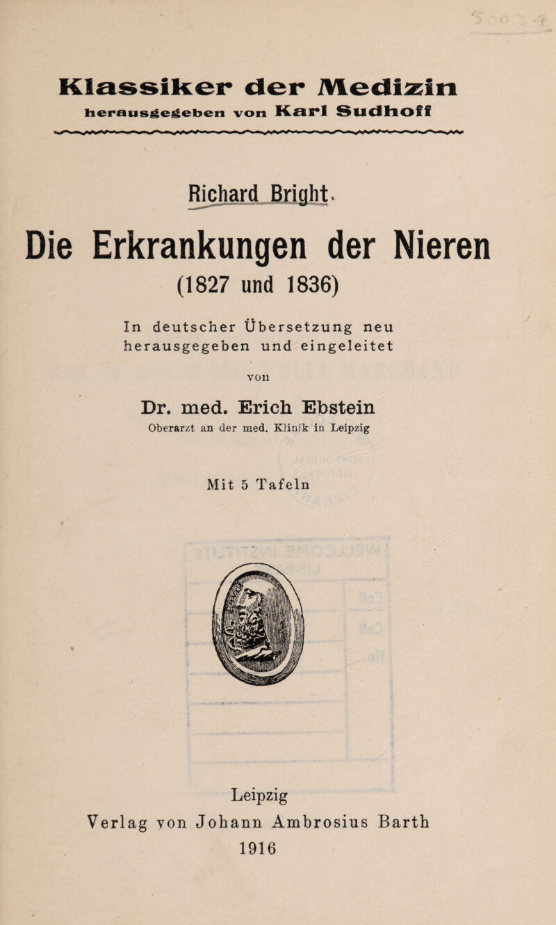 Klassiker der Medizin Heraus ge geben von Karl Sudhoff Richard Bright. Die Erkrankungen der Nieren (1827 und 1836) In deutscher Übersetzung neu herausgegeben und eingeleitet von Dr. med. Erich Ebstein Oberarzt an der med. Künik in Leipzig Mit 5 Tafeln Leipzig Verlag von Johann Ambrosius Barth 1916