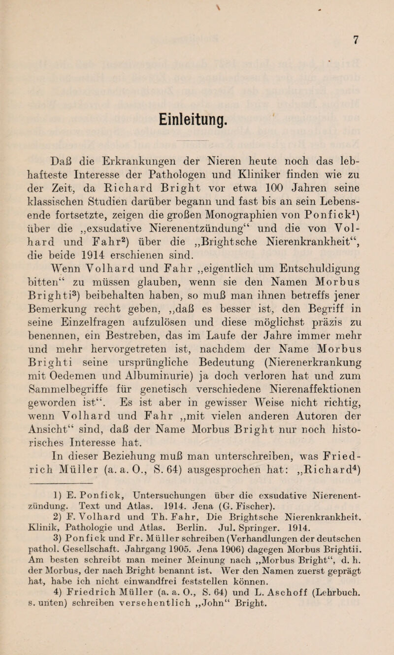 Einleitung. Daß die Erkrankungen der Nieren heute noch das leb¬ hafteste Interesse der Pathologen und Kliniker finden wie zu der Zeit, da Richard Bright vor etwa 100 Jahren seine klassischen Studien darüber begann und fast bis an sein Lebens¬ ende fortsetzte, zeigen die großen Monographien von Ponfick1) über die exsudative Nierenentzündung“ und die von Vol- hard und Fahr2) über die ,,Brightsche Nierenkrankheit“, die beide 1914 erschienen sind. Wenn Volhard und Fahr ,,eigentlich um Entschuldigung bitten“ zu müssen glauben, wenn sie den Namen Morbus Brighti3) beibehalten haben, so muß man ihnen betreffs jener Bemerkung recht geben, ,,daß es besser ist, den Begriff in seine Einzelfragen aufzulösen und diese möglichst präzis zu benennen, ein Bestreben, das im Laufe der Jahre immer mehr und mehr hervorgetreten ist, nachdem der Name Morbus Brighti seine ursprüngliche Bedeutung (Nierenerkrankung mit Oedemen und Albuminurie) ja doch verloren hat und zum Sammelbegriffe für genetisch verschiedene Nierenaffektionen geworden ist“. Es ist aber in gewisser Weise nicht richtig, wenn Volhard und Fahr ,,mit vielen anderen Autoren der Ansicht“ sind, daß der Name Morbus Bright nur noch histo¬ risches Interesse hat. In dieser Beziehung muß man unterschreiben, was Fried¬ rich Müller (a. a. 0., S. 64) ausgesprochen hat: ,,Richard4) 1) E. Ponfick, Untersuchungen über die exsudative Nierenent¬ zündung. Text und Atlas. 1914. Jena (G. Fischer). 2) F. Volhard und Th, Fahr, Die Brightsche Nierenkrankheit. Klinik, Pathologie und Atlas. Berlin. Jul. Springer. 1914. 3) Ponfick und Fr. Müller schreiben (Verhandlungen der deutschen pathol. Gesellschaft. Jahrgang 1905. Jena 1906) dagegen Morbus Brightii. Am besten schreibt man meiner Meinung nach „Morbus Bright“, d. h. der Morbus, der nach Bright benannt ist. Wer den Namen zuerst geprägt hat, habe ich nicht einwandfrei feststellen können. 4) Friedrich Müller (a. a. O., S. 64) und L. Aschoff (Lehrbuch, s. unten) schreiben versehentlich „John“ Bright.